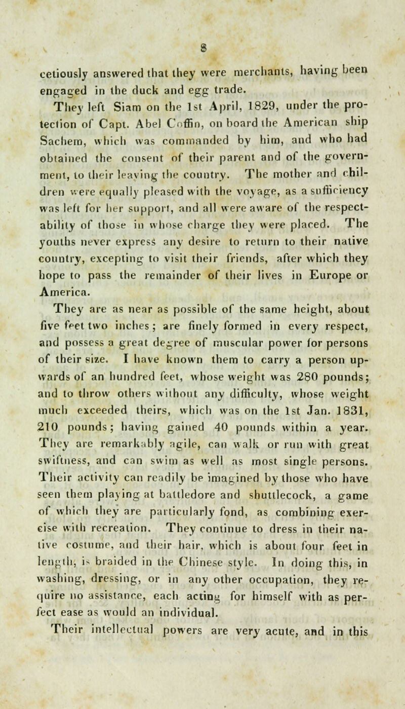 eetiously answered that they were merchants, having been engaged in the duck and egg trade. They left Siam on the 1st April, 1829, under the pro- tection of Capt. Abel Coffin, on board the American ship Sachem, which was commanded by him, and who had obtained the consent of their parent and of the govern- ment, to their leaving the country. The mother and chil- dren were equally pleased with the voyage, as a sufficiency was left for her support, and all were aware of the respect- ability of those in whose charge they were placed. The youths never express any desire to return to their native country, excepting to visit their friends, after which they hope to pass the remainder of their lives in Europe or America. They are as near as possible of the same height, about five feet two inches ; are finely formed in every respect, and possess a great degree of muscular power lor persons of their size. I have known them to carry a person up- wards of an hundred feet, whose weight was 280 pounds; and to throw others without any difficulty, whose weight much exceeded theirs, which was on the 1st Jan. 1831, 210 pounds; having gained 40 pounds within a year. They are remarkably agile, can walk or run with great swiftness, and can swim as well as most single persons. Their activity can readily be imagined by those who have seen them playing at battledore and shuttlecock, a game of which they are particularly fond, as combining exer- cise with recreation. They continue to dress in their na- tive costume, and their hair, which is about four feet in length/, i- braided in the Chinese style. In doing this, in washing, dressing, or in any other occupation, they re- quire no assistance, each acting for himself with as per- fect ease as would an individual. Their intellectual powers are very acute, and in this