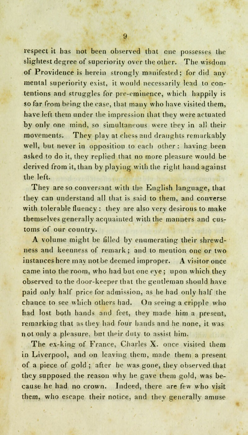 respect it has not been observed that one possesses the slightest degree of superiority over the oilier. The wisdom of Providence is herein strongly manifested; fordid any mental superiority exist, it would necessarily lead to con- tentions and struggles for pre-eminence, which happily is so far from being the case, that many who have visited them, have left them under the impression that they were actuated by only one mind, so simultaneous were they in all their movements. They play at chess and draughts remarkably well, but never in opposition to each other: having been asked to do it, they replied that no more pleasure would be derived from it, than by playing with the right hand against the left. They are so conversant with the English language, that they can understand all that is said to them, and converse with tolerable fluency : they are also very desirous to make themselves generally acquainted with the manners and cus- toms of our country. A volume might be filled by enumerating their shrewd- ness and keenness of remark; and to mention one or two instances here may not be deemed improper. A visitor once came into the room, who had but one eye; upon which they observed to the door-keeper that the gentleman should have paid only half price for admission, as he had only half the chance to see which others had. On seeing a cripple who had lost both hands and feet, they made him a present, remarking that as they had four hands and he none, it was not only a pleasure, but tlipir duly to assist him. The ex-king of France, Charles X. once visited them in Liverpool, and on leaving them, made them a present of a piece of gold ; after he was gone, they observed that they supposed the reason why he gave them gold, was be- cause he had no crown. Indeed, there are few who visit them, who escape their notice, and they generally amuse