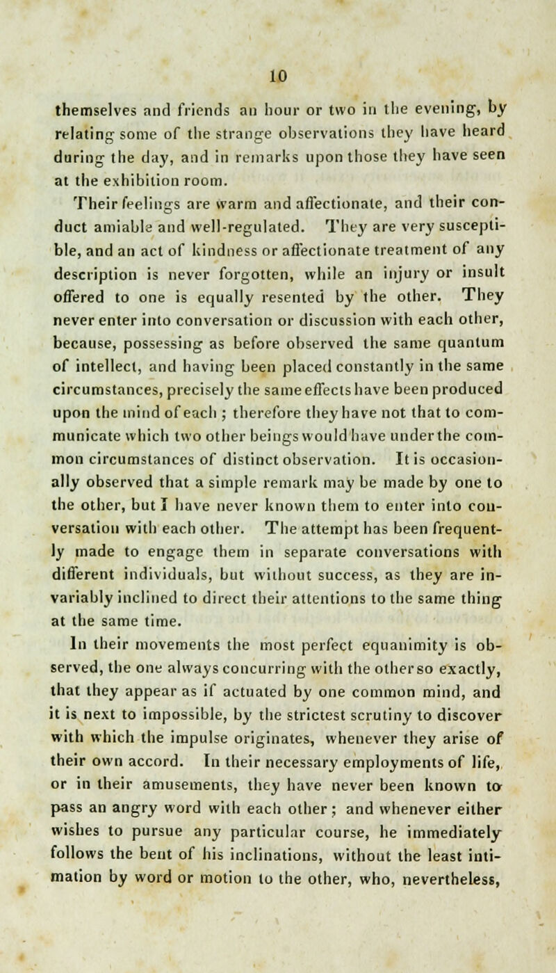 themselves and friends an hour or two in the evening, by relating some of the strange observations they have heard during the day, and in remarks upon those they have seen at the exhibition room. Their feelings are warm and affectionate, and their con- duct amiable and well-regulated. They are very suscepti- ble, and an act of kindness or affectionate treatment of any description is never forgotten, while an injury or insult offered to one is equally resented by the other. They never enter into conversation or discussion with each other, because, possessing as before observed the same quantum of intellect, and having been placed constantly in the same circumstances, precisely the same effects have been produced upon the mind of each ; therefore they have not that to com- municate which two other beings would have under the com- mon circumstances of distinct observation. It is occasion- ally observed that a simple remark may be made by one to the other, but I have never known them to enter into con- versation with each other. The attempt has been frequent- ly made to engage them in separate conversations with different individuals, but without success, as they are in- variably inclined to direct their attentions to the same thing at the same time. In their movements the most perfect equanimity is ob- served, the one always concurring with the otherso exactly, that they appear as if actuated by one common mind, and it is next to impossible, by the strictest scrutiny to discover with which the impulse originates, whenever they arise of their own accord. In their necessary employments of life, or in their amusements, they have never been known to- pass an angry word with each other; and whenever either wishes to pursue any particular course, he immediately follows the bent of his inclinations, without the least inti- mation by word or motion to the other, who, nevertheless,