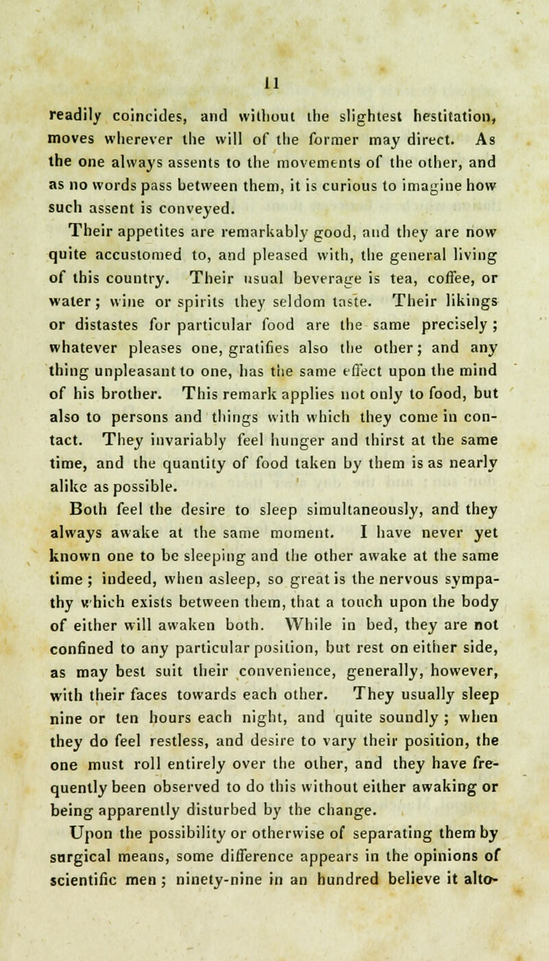 readily coincides, and without the slightest hesitation, moves wherever the will of the former may direct. As the one always assents to the movements of the other, and as no words pass between them, it is curious to imagine how such assent is conveyed. Their appetites are remarkably good, and they are now quite accustomed to, and pleased with, the general living of this country. Their usual beverage is tea, coffee, or water; wine or spirits they seldom taste. Their likings or distastes for particular food are the same precisely ; whatever pleases one, gratifies also the other; and any thing unpleasant to one, has the same effect upon the mind of his brother. This remark applies not only to food, but also to persons and things with which they come in con- tact. They invariably feel hunger and thirst at the same time, and the quantity of food taken by them is as nearly alike as possible. Both feel the desire to sleep simultaneously, and they always awake at the same moment. I have never yet known one to be sleeping and the other awake at the same time; indeed, when asleep, so great is the nervous sympa- thy which exists between them, that a touch upon the body of either will awaken both. While in bed, they are not confined to any particular position, but rest on either side, as may best suit their convenience, generally, however, with their faces towards each other. They usually sleep nine or ten hours each night, and quite soundly ; when they do feel restless, and desire to vary their position, the one must roll entirely over the other, and they have fre- quently been observed to do this without either awaking or being apparently disturbed by the change. Upon the possibility or otherwise of separating them by surgical means, some difference appears in the opinions of scientific men; ninety-nine in an hundred believe it alto-