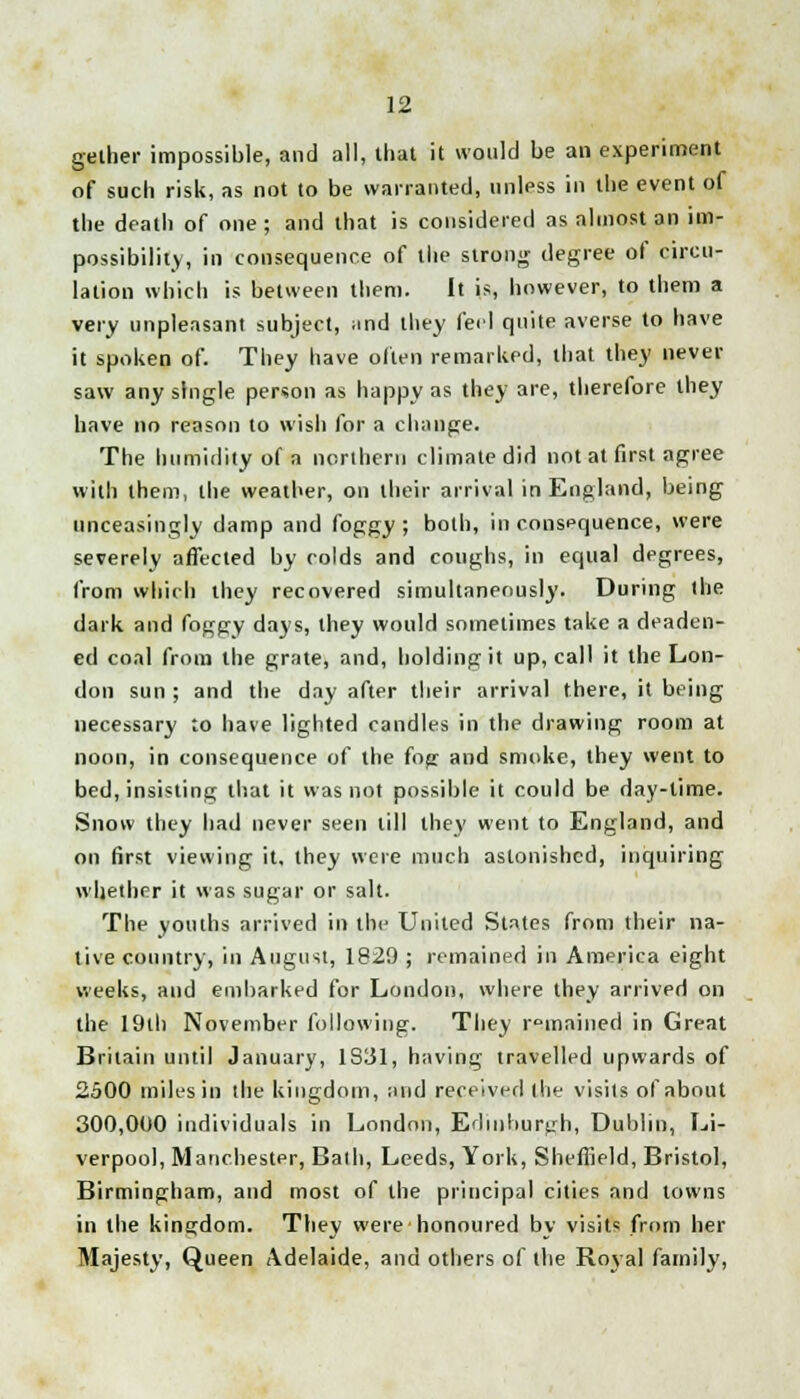 gelher impossible, and all, that it would be an experiment of such risk, as not to be warranted, unless in the event of the death of one; and that is considered as almost an im- possibility, in consequence of the strong degree of circu- lation which is between them. It is, however, to them a very unpleasant subject, ;tnd they feel quite averse to have it spoken of. They have often remarked, that they never saw any single person as happy as they are, therefore they have no reason to wish for a change. The humidity of a northern climate did not at first agree with them, the weather, on their arrival in England, being unceasingly damp and foggy ; both, in consequence, were severely affected by colds and coughs, in equal degrees, from which they recovered simultaneously. During the dark and foggy days, they would sometimes take a deaden- ed coal from the grate, and, holding it up, call it the Lon- don sun ; and the day after their arrival there, it being necessary to have lighted candles in the drawing room at noon, in consequence of the fog and smoke, they went to bed, insisting that it was not possible it could be day-time. Snow they had never seen till they went to England, and on first viewing it, they were much astonished, inquiring whether it was sugar or salt. The youths arrived in the United States from their na- tive country, in August, 1829 ; remained in America eight weeks, and embarked for London, where they arrived on the 19th November following. They remained in Great Britain until January, 1S31, having travelled upwards of 2500 miles in the kingdom, and received the visits of about 300,000 individuals in London, Edinburgh, Dublin, Li- verpool, Manchester, Bath, Leeds, York, Sheffield, Bristol, Birmingham, and most of the principal cities and towns in the kingdom. They were honoured by visits from her Majesty, Queen Adelaide, and others of the Boyal family,