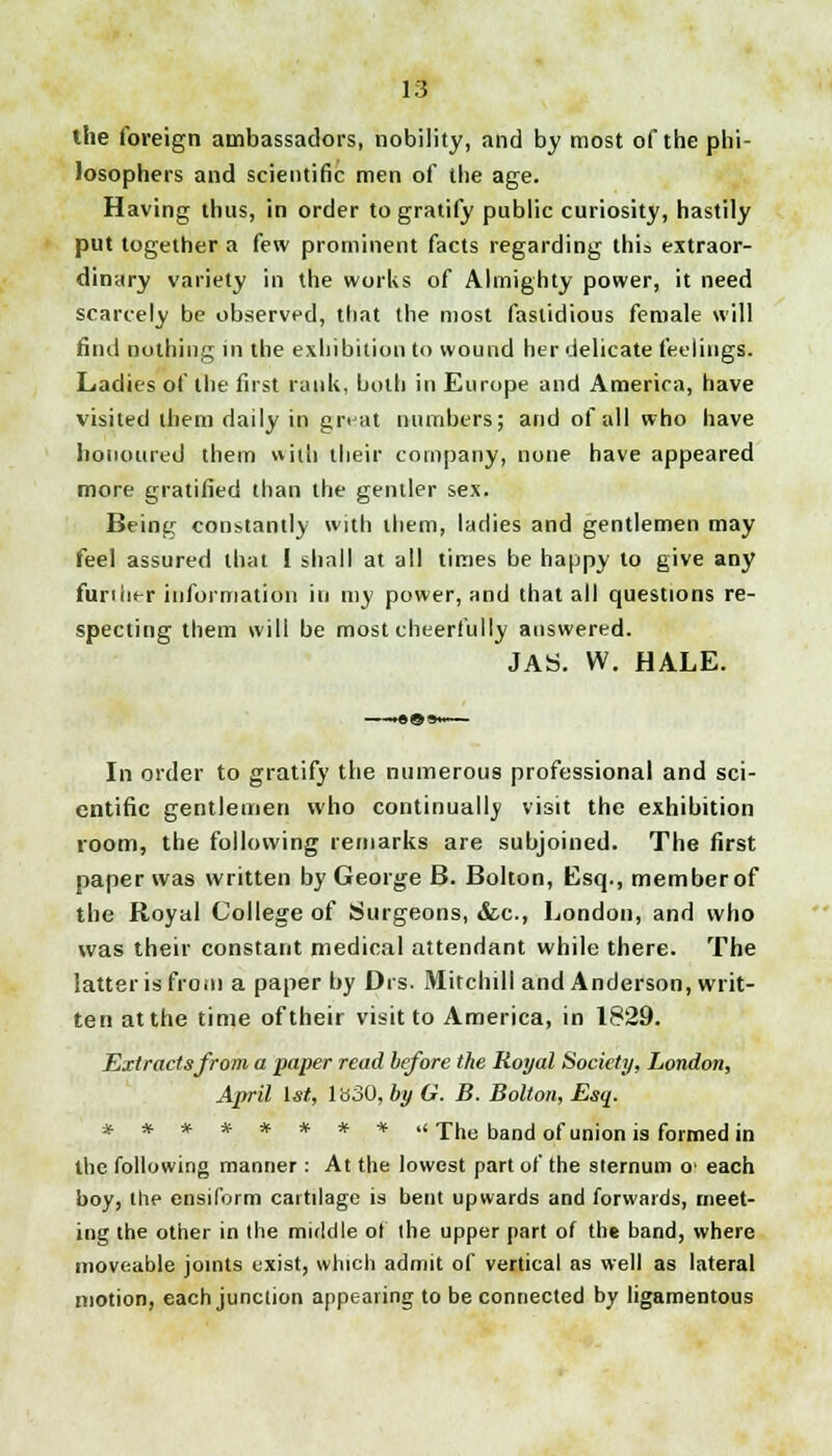 the foreign ambassadors, nobility, and by most of the phi- losophers and scientific men of the age. Having thus, in order to gratify public curiosity, hastily put together a few prominent facts regarding this extraor- dinary variety in the works of Almighty power, it need scarcely be observed, that the most fastidious female will find nothing in the exhibition to wound her delicate feelings. Ladies of the first rank, both in Europe and America, have visited them daily in gnjat numbers; and of all who have honoured them with their company, none have appeared more gratified than the gentler sex. Being constantly with them, ladies and gentlemen may feel assured that I shall at all times be happy to give any furilit-r information in my power, and that all questions re- specting them will be most cheerfully answered. JAS. W. HALE. In order to gratify the numerous professional and sci- entific gentlemen who continually visit the exhibition room, the following remarks are subjoined. The first paper was written by George B. Bolton, Esq., member of the Royal College of Surgeons, Sec, London, and who was their constant medical attendant while there. The latter is from a paper by Drs. Mitchill and Anderson, writ- ten at the time of their visit to America, in 1829. Extracts from a paper read before the Royal Society, London, April 1st, 1B30, by G. B. Bolton, Esq. ********  The band of union is formed in the following manner: At the lowest part of the sternum o- each boy, the ensiform cartilage is bent upwards and forwards, meet- ing the other in the middle ot ihe upper part of the band, where moveable joints exist, which admit of vertical as well as lateral motion, each junction appearing to be connected by ligamentous