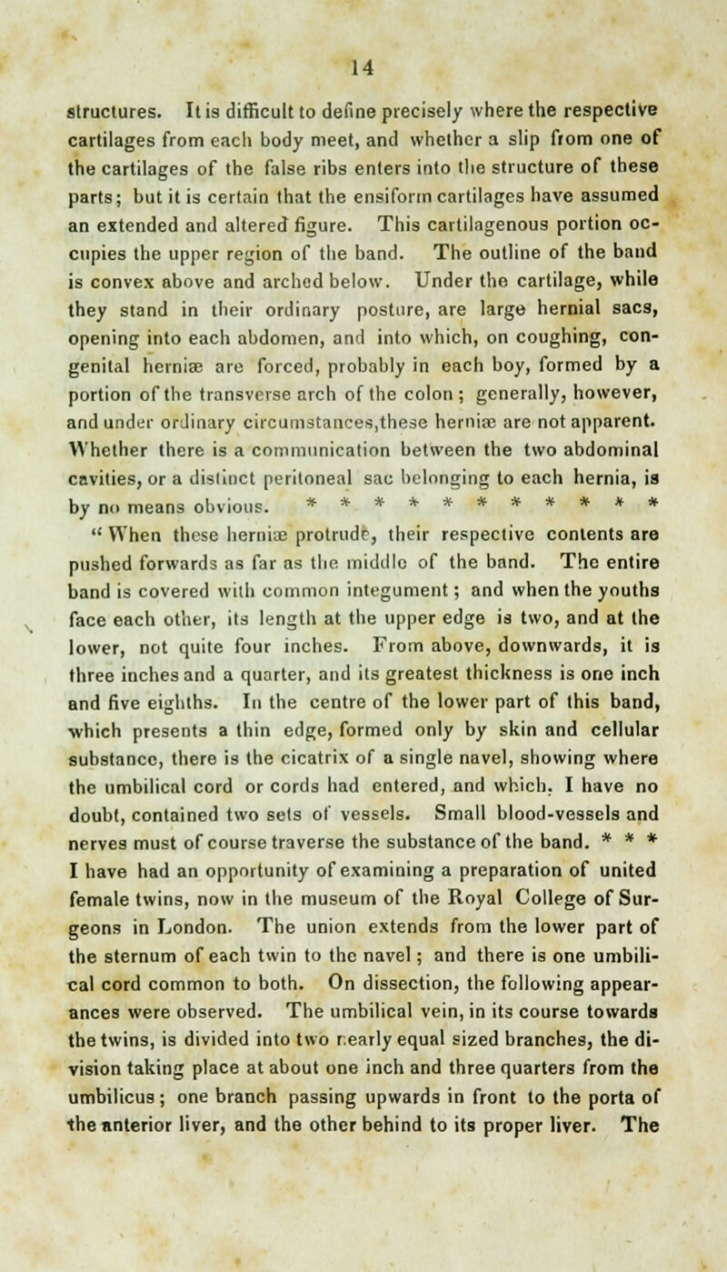 structures. It is difficult to define precisely where the respective cartilages from each body meet, and whether a slip fiom one of the cartilages of the false ribs enters into the structure of these parts; but it is certain that the ensiform cartilages have assumed an extended and altered figure. This cartilagenous portion oc- cupies the upper region of the band. The outline of the band is convex above and arched below. Under the cartilage, while they stand in their ordinary posture, are large hernial sacs, opening into each abdomen, and into which, on coughing, con- genital hernise are forced, probably in each boy, formed by a portion of the transverse arch of the colon; generally, however, and under ordinary circumstances,these hernia? are not apparent. Whether there is a communication between the two abdominal cavities, or a distinct peritoneal sac belonging to each hernia, is by no means obvious. ***********  When these hernias protrude, their respective contents are pushed forwards as far as the middle of the band. The entire band is covered with common integument; and when the youths face each other, its length at the upper edge is two, and at the lower, not quite four inches. From above, downwards, it is three inches and a quarter, and its greatest thickness is one inch and five eighths. In the centre of the lower part of this band, •which presents a thin edge, formed only by skin and cellular substance, there is the cicatrix of a single navel, showing where the umbilical cord or cords had entered, and which. I have no doubt, contained two sets of vessels. Small blood-vessels and nerves must of course traverse the substance of the band. * * * I have had an opportunity of examining a preparation of united female twins, now in the museum of the Royal College of Sur- geons in London. The union extends from the lower part of the sternum of each twin to the navel; and there is one umbili- cal cord common to both. On dissection, the following appear- ances were observed. The umbilical vein, in its course towards the twins, is divided into two nearly equal sized branches, the di- vision taking place at about one inch and three quarters from the umbilicus ; one branch passing upwards in front to the porta of the anterior liver, and the other behind to its proper liver. The