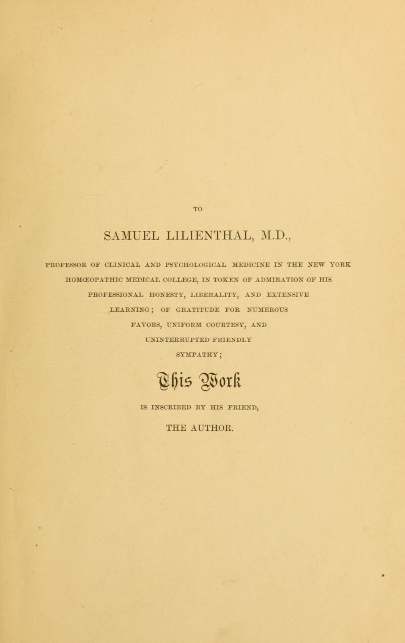 TO SAMUEL LILIENTHAL, M.D., professor of clixical and psychological medicine ix the new york homceopathic medical college, ix tokex of admiration of his professioxal hoxesty, liberality, axd extexsiye learxixg; of gratitude for xumerous payors, uniform (x)urtesy, axd UXTXTERRUPTED FRIENDLY SYMPATHY : IS INSCRIBED BY HIS FRIEND, THE AUTHOE.