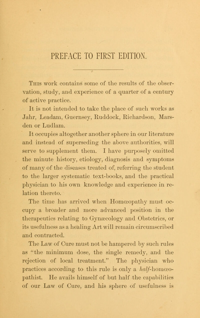 This work contains some of the results of the obser- vation, study, and experience of a quarter of a century of active practice. It is not intended to take the place of such works as Jahr, Leadam, Guernsey, Ruddock, Richardson, Mars- den or Ludlam. It occupies altogether another sphere in our literature and instead of superseding the above authorities, will serve to supplement them. I have purposely omitted the minute history, etiology, diagnosis and symptoms of many of the diseases treated of, referring the student to the larger systematic text-books, and the practical physician to his own knowledge and experience in re- lation thereto. The time has arrived when Homoeopathy must oc- cupy a broader and more advanced position in the therapeutics relating to Gynaecology and Obstetrics, or its usefulness as a healing Art will remain circumscribed and contracted. The Law of Cure must not be hampered by such rules as ''the minimum dose, the single remedy, and the rejection of local treatment. The physician who practices according to this rule is only a Aa//-homoeo- pathist. He avails himself of but half the capabilities of our Law of Cure, and his sphere of usefulness is