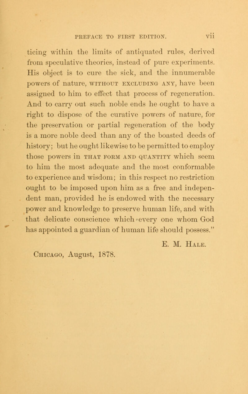 ticing within the limits of antiquated rules, derived from speculative theories, instead of pure experiments. His object is to cure the sick, and the innumerable powers of nature, without excluding any, have been assigned to him to effect that process of regeneration. And to carry out such noble ends he ought to have a right to dispose of the curative powers of nature, for the preservation or partial regeneration of the body is a more noble deed than any of the boasted deeds of history; but he ought likewise to be permitted to employ those powers in that form and quantity which seem to him the most adequate and the most conformable to experience and wisdom; in this respect no restriction ought to be imposed upon him as a free and indepen- dent man, provided he is endowed with the necessary power and knowledge to preserve human life, and with that delicate conscience which-every one whom God has appointed a guardian of human life should possess. E. M. Hale.