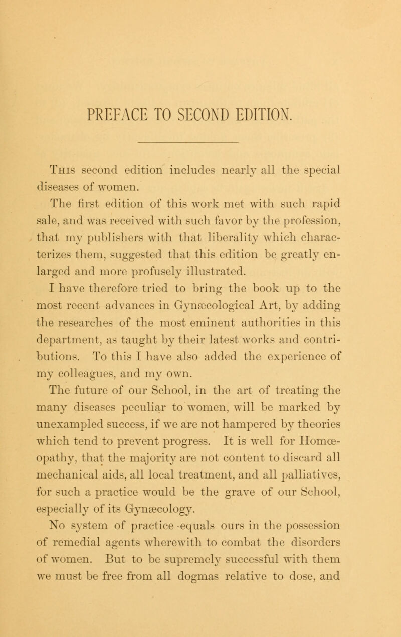 This second edition includes nearly all the special diseases of women. The first edition of this work met with such rapid sale, and was received with such favor by the profession, that my publishers with that liberality which charac- terizes them, suggested that this edition be greatly en- larged and more profusely illustrated. I have therefore tried to bring the book up to the most recent advances in Gynaecological Art, b}^ adding the researches of the most eminent authorities in this department, as taught by their latest works and contri- butions. To this I have also added the experience of my colleagues, and my own. The future of our School, in the art of treating the many diseases peculiar to women, will be marked by unexampled success, if we are not hampered by theories which tend to prevent progress. It is well for Homoe- opathy, that the majority are not content to discard all mechanical aids, all local treatment, and all |)alliatives, for such a practice would be the grave of our School, especially of its Gynaecology. No system of practice -equals ours in the possession of remedial agents wherewith to combat the disorders of women. But to be supremel}^ successful with them we must be free from all dogmas relative to dose, and