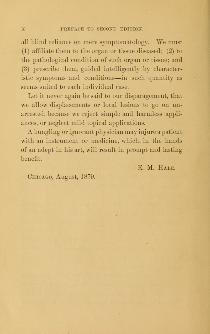 all blind reliance on mere symptomatology. We mnst (1) affiliate them to the organ or tissue diseased; (2) to the pathological condition of such organ or tissue; and (3) prescribe them, guided intelligently by character- istic symptoms and conditions—in such quantity as seems suited to each individual case. Let it never again be said to our disparagement, that we allow displacements or local lesions to go on un- arrested, because we reject simple and harmless appli- ances, or neglect mild topical applications. A bungling or ignorant physician may injure a patient with an instrument or medicine, which, in the hands of an adept in his art, will result in prompt and lasting benefit. E. M. Hale.