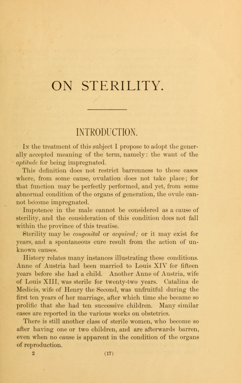 ON STERILITY, INTRODUCTION. In the treatment of this subject I propose to adopt the gener- ally accepted meaning of the term, namely: the want of the aptitude for being impregnated. This definition does not restrict barrenness to those cases where, from some cause, ovulation does not take place; for that function may be perfectly performed, and yet, from some abnormal condition of the organs of generation, the ovule can- not become impregnated. Impotence in the male cannot be considered as a cause of sterility, and the consideration of this condition does not fall within the province of this treatise. Sterility may be congenital or acquired; or it may exist for years, and a spontaneous cure result from the action of un- known causes. History relates many instances illustrating these conditions. Anne of Austria had been married to Louis XIV for fifteen years before she had a child. Another Anne of Austria, wife of Louis XIII, was sterile for twenty-two years. Catalina de Medicis, wife of Henry the Second, was unfruitful during the first ten years of her marriage, after which time she became so prolific that she had ten successive children. Many similar cases are reported in the various works on obstetrics. There is still another class of sterile women, who become so after having one or two children, and are afterwards barren, even when no cause is apparent in the condition of the organs of reproduction.