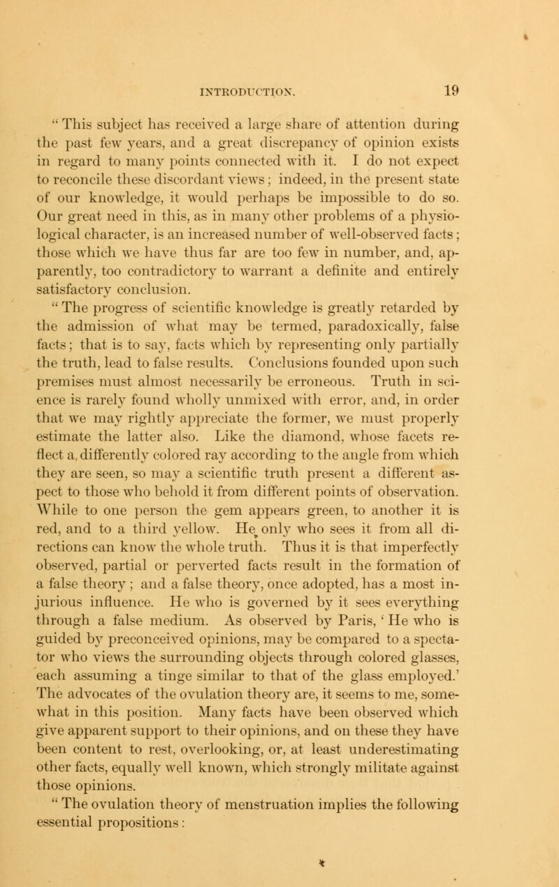  This subject has received a large share of attention during the past few years, and a great discrepancy of opinion exists in regard to many points connected with it. I do not expect to reconcile these discordant views; indeed, in the present state of our knowledge, it would perhaps be impossible to do so. Our great need in this, as in many other problems of a physio- logical character, is an increased number of well-observed facts; those which we have thus far are too few in number, and, ap- parently, too contradictory to warrant a definite and entirely satisfactory conclusion.  The progress of scientific knowledge is greatly retarded by the admission of what may be termed, paradox:ically, false facts; that is to say, facts which by representing only partially the truth, lead to false results. Conclusions founded upon such premises must almost necessarily be erroneous. Truth in sci- ence is rarely found wholly unmixed with error, and, in order that we may rightly appreciate the former, we must properly estimate the latter also. Like the diamond, whose facets re- flect a. differently colored ray according to the angle from which they are seen, so may a scientific truth present a different as- pect to those who behold it from different points of observation. While to one person the gem appears green, to another it is red, and to a third yellow. He^ only who sees it from all di- rections can know the whole truth. Thus it is that imperfectly observed, partial or perverted facts result in the formation of a false theory ; and a false theory, once adopted, has a most in- jurious influence. He who is governed by it sees everything through a false medium. As observed by Paris, ' He who is guided by preconceived opinions, may be compared to a specta- tor who views the surrounding objects through colored glasses, each assuming a tinge similar to that of the glass employed.' The advocates of the ovulation theory are, it seems to me, some- what in this position. Many facts have been observed which give apparent support to their opinions, and on these they have been content to rest, overlooking, or, at least underestimating other facts, equally well known, which strongly militate against those opinions.  The ovulation theory of menstruation implies the following essential propositions: