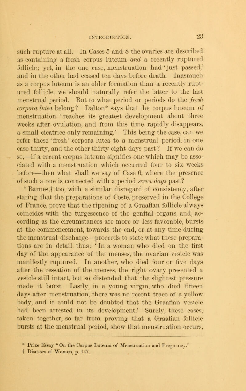 such rupture at all. In Cases 5 and 8 the ovaries are described as containing a fresh corpus luteuni and a recently ruptured follicle; yet, in the one case, menstruation had'just passed,' and in the other had ceased ten days before death. Inasmuch as a corpus luteum is an older formation than a recently rupt- ured follicle, we should naturally refer the latter to the last menstrual period. But to what period or periods do the fresJi corpora lutea belong? Dalton* says that the corpus luteum of menstruation ' reaches its greatest development about three weeks after ovulation, and from this time rapidly disappears, a small cicatrice only remaining.' This being the case, can we refer these ' fresh' corpora lutea to a menstrual period, in one case thirty, and the other thirty-eight days past ? If we can do so,—if a recent corpus luteum signifies one which may be asso- ciated with a menstruation which occurred four to six weeks before—then what shall we say of Case 6, where the presence of such a one is connected with a period seven days past ?  Barnes,t too, with a similar disregard of consistency, after stati^Lig that the preparations of Coste, preserved in the College of France, prove that the ripening of a Graafian follicle always coincides with the turgescence of the genital organs, and, ac- cording as the circumstances are more or less favorable, bursts at the commencement, towards the end, or at any time during the menstrual discharge—proceeds to state what these prepara- tions are in detail, thus: ' In a woman who died on the first day of the appearance of the menses, the ovarian vesicle was manifestly ruptured. In another, who died four or five days after the cessation of the menses, the right ovary presented a vesicle still intact, but so distended that the slightest pressure made it burst. Lastly, in a young virgin, who died fifteen days after menstruation, there was no recent trace of a yellow body, and it could not be doubted that the Graafian vesicle had been arrested in its development.' Surely, these cases, taken together, so far from proving that a Graafian follicle bursts at the menstrual period, show that menstruation occurs. * Prize Essay  On the Corpus Luteum of Menstruation and Pregnancy. t Diseases of Women, p. 147.