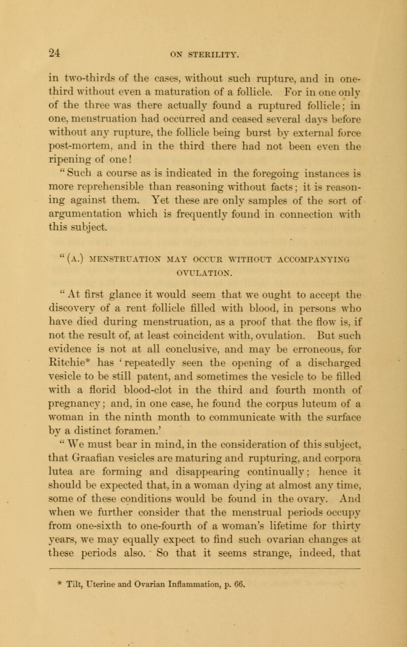 in two-thirds of the cases, without such rupture, and in one- third without even a maturation of a follicle. For in one only of the three Avas there actually found a ruptured follicle; in one, menstruation had occurred and ceased several days before \sithout any rupture, the follicle being burst by external force post-mortem, and in the third there had not been even the ripening of one!  Such a course as is indicated in the foregoing instances is more reprehensible than reasoning without facts; it is reason- ing against them. Yet these are only samples of the sort of argumentation which is frequently found in connection with this subject.  (a.) mexstruatiox may occue without accompaxyixg ovulation.  At first glance it would seem that we ought to accept the discovery of a rent follicle filled with blood, in persons who have died during menstruation, as a proof that the flow is, if not the result of, at least coincident with, ovulation. But such e^4dence is not at all conclusive, and may be erroneous, for Ritchie* has ' repeatedly seen the opening of a discharged vesicle to be still patent, and sometimes the vesicle to be filled with a florid blood-clot in the third and fourth month of pregnancy; and, in one case, he found the corpus luteum of a woman in the ninth month to communicate with the surface by a distinct foramen.'  AVe must bear in mind, in the consideration of this subject, that Graafian vesicles are maturing and rupturing, and corpora lutea are forming and disappearing continually; hence it should be expected that, in a woman dying at almost any time, some of these conditions would be found in the ovary. And when we further consider that the menstrual periods occupy from one-sixth to one-fourth of a woman's lifetime for thirty years, we may equally expect to find such ovarian changes at these periods also. So that it seems strange, indeed, that