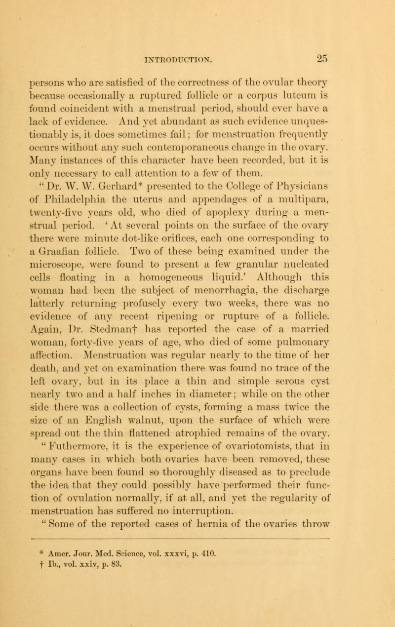 persons who are satisfied of the correctness of the ovular theory because occasionally a ruptured follicle or a corpus luteum is found coincident with a menstrual period, should ever have a lack of evidence. And yet abundant as such evidence unques- tionably is, it does sometimes fail; for menstruation frequently occurs without any such contemporaneous change in the ovary. Many instances of this character have been recorded, but it is only necessary to call attention to a few of them.  Dr. W. W. Gerhard* presented to the College of Physicians of Philadelphia the uterus and appendages of a multipara, twenty-five years old, who died of apoplexy during a men- strual period. ' At several points on the surface of the ovary there were minute dot-like orifices, each one corresponding to a Graafian follicle. Two of these being examined under the microscope, were found to present a few granular nucleated cells fioating in a homogeneous liquid.' Although this woman had been the subject of menorrhagia, the discharge latterly returning profusely every two weeks, there was no evidence of any recent ripening or rupture of a follicle. Again, Dr. Stedmanf has reported the case of a married woman, forty-five years of age, who died of some pulmonary aff'ection. Menstruation was regular nearly to the time of her death, and yet on examination there was found no trace of the left ovary, but in its place a thin and simple serous cyst nearly two and a half inches in diameter; while on the other side there was a collection of cysts, forming a mass twice the size of an English walnut, upon the surface of which were spread out the thin flattened atrophied remains of the ovary.  Futhermore, it is the experience of ovariotomists, that in many cases in which both ovaries have been removed, these organs have been found so thoroughly diseased as to preclude the idea that they could possibly haAX performed their func- tion of ovulation normall}^, if at all, and yet the regularity of menstruation has suffered no interruption.  Some of the reported cases of hernia of the ovaries throw * Amer. Jour. Med. Science, vol. xxxvi, p. 410. f lb., vol. xxiv, p. 83.