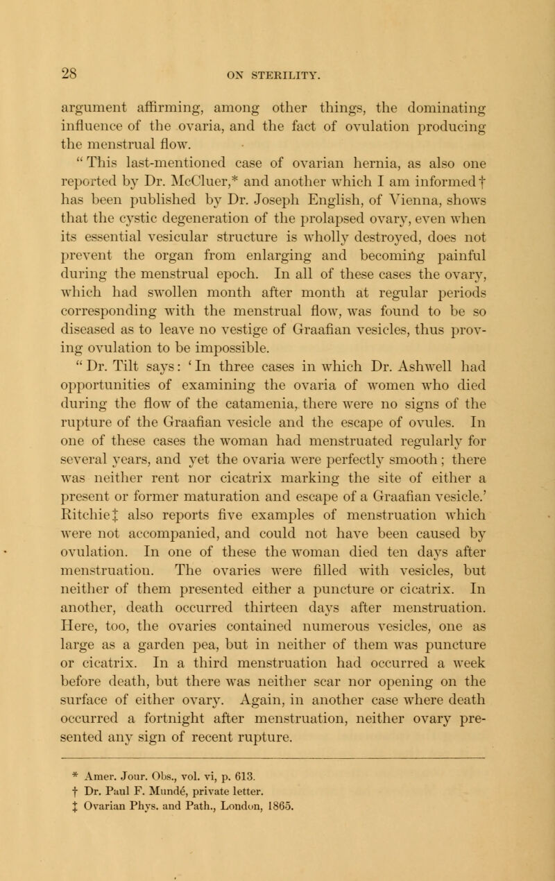 argument affirming, among other things, the dominating influence of the ovaria, and the fact of ovulation producing the menstrual flow.  This last-mentioned case of ovarian hernia, as also one reported by Dr. McCluer,* and another which I am informed f has been published by Dr. Joseph English, of Vienna, shows that the cystic degeneration of the prolapsed ovary, even when its essential vesicular structure is wholly destroyed, does not prevent the organ from enlarging and becoming painful during the menstrual epoch. In all of these cases the ovary, which had swollen month after month at regular periods corresponding with the menstrual flow, was found to be so diseased as to leave no vestige of Graafian vesicles, thus prov- ing ovulation to be impossible.  Dr. Tilt says: ' In three cases in which Dr. Ashwell had opportunities of examining the ovaria of women who died during the flow of the catamenia, there were no signs of the rupture of the Graafian vesicle and the escape of ovules. In one of these cases the woman had menstruated regularly for several years, and yet the ovaria were perfectly smooth ; there was neither rent nor cicatrix marking the site of either a present or former maturation and escape of a Graafian vesicle.' Ritchie I also reports five examples of menstruation which Avere not accompanied, and could not have been caused by ovulation. In one of these the woman died ten days after menstruation. The ovaries were filled with vesicles, but neither of them presented either a puncture or cicatrix. In another, death occurred thirteen days after menstruation. Here, too, the ovaries contained numerous vesicles, one as large as a garden pea, but in neither of them was puncture or cicatrix. In a third menstruation had occurred a week before death, but there was neither scar nor opening on the surface of either ovary. Again, in another case where death occurred a fortnight after menstruation, neither ovary pre- sented any sign of recent rupture. * Amer. Jour. Obs., vol. vi, p. 613. f Dr. Paul F. Miinde, private letter. X Ovarian Pliys. and Path., London, 1865.