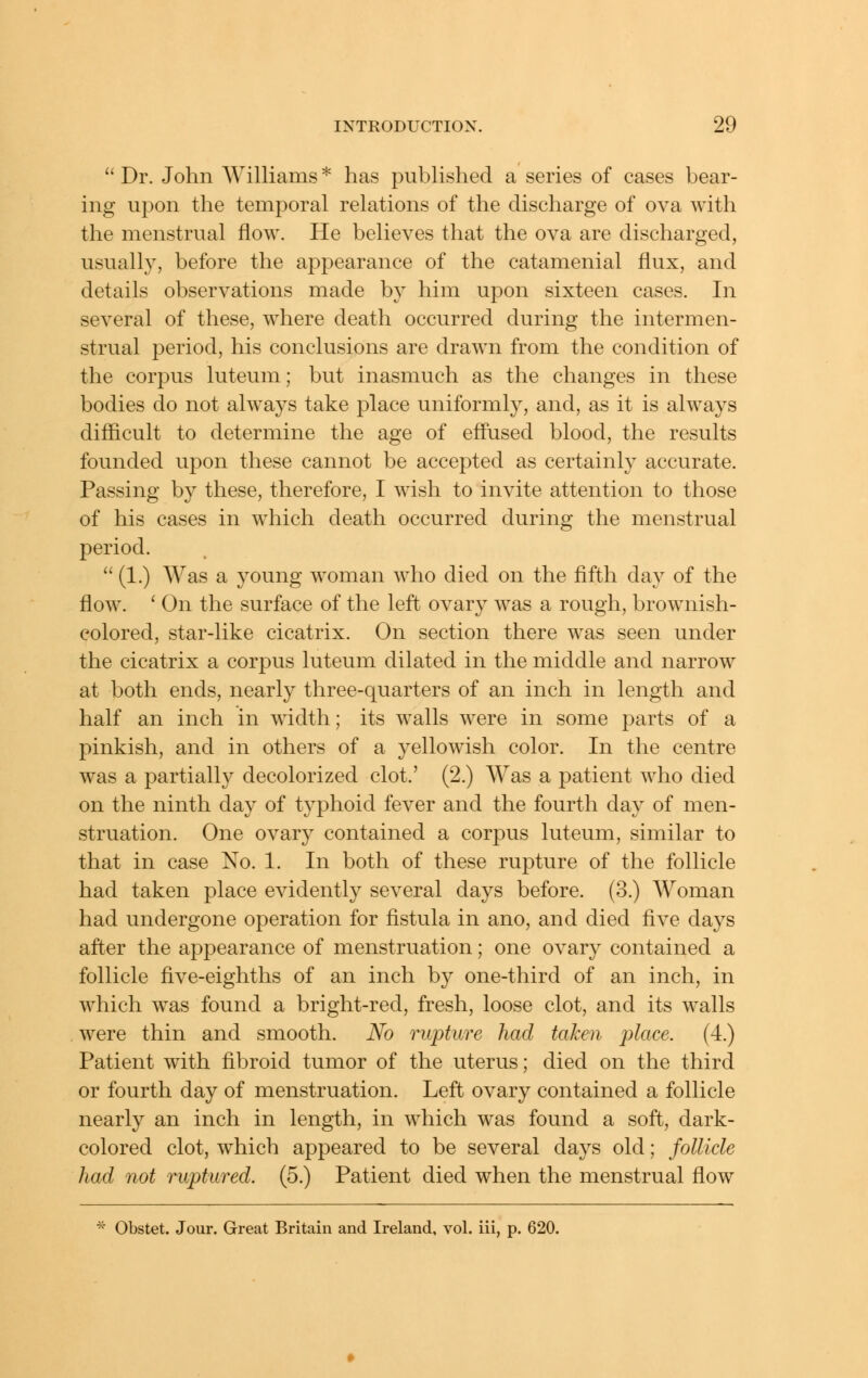  Dr. John AVilliams * has published a series of cases bear- ing upon the temporal relations of the discharge of ova with the menstrual flow. He believes that the ova are discharged, usually, before the appearance of the catamenial flux, and details observations made by him upon sixteen cases. In several of these, where death occurred during the intermen- strual period, his conclusions are drawn from the condition of the corpus luteum; but inasmuch as the changes in these bodies do not always take place uniformly, and, as it is always difficult to determine the age of effused blood, the results founded upon these cannot be accepted as certainly accurate. Passing b}^ these, therefore, I wish to invite attention to those of his cases in which death occurred during the menstrual period.  (1.) Was a young woman who died on the fifth day of the flow. ' On the surface of the left ovary was a rough, brownish- colored, star-like cicatrix. On section there was seen under the cicatrix a corpus luteum dilated in the middle and narrow at both ends, nearly three-quarters of an inch in length and half an inch in width; its walls were in some parts of a pinkish, and in others of a yellowish color. In the centre was a partially decolorized clot.' (2.) Was a patient who died on the ninth day of typhoid fever and the fourth day of men- struation. One ovary contained a corpus luteum, similar to that in case No. 1. In both of these rupture of the follicle had taken place evidently several days before. (3.) Woman had undergone operation for fistula in ano, and died five days after the appearance of menstruation; one ovary contained a follicle five-eighths of an inch by one-third of an inch, in which w^as found a bright-red, fresh, loose clot, and its walls were thin and smooth. No rupture had taken place. (4.) Patient with fibroid tumor of the uterus; died on the third or fourth day of menstruation. Left ovary contained a follicle nearly an inch in length, in which was found a soft, dark- colored clot, w^hich appeared to be several days old; follicle had not ruptured. (5.) Patient died when the menstrual flow ^' Obstet. Jour. Great Britain and Ireland, vol. iii, p. 620.