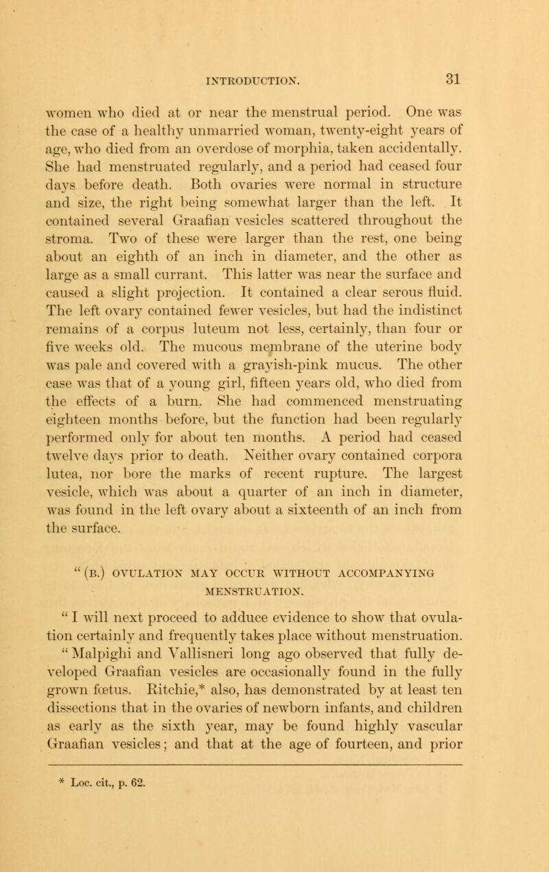 women who died at or near the menstrual period. One was the case of a lieahh}^ unmarried woman, twenty-eight years of age, who died from an overdose of morphia, taken accidentally. She had menstruated regularly, and a period had ceased four days before death. Both ovaries were normal in structure and size, the right being somewhat larger than the left. It contained several Graafian vesicles scattered throughout the stroma. Two of these were larger than the rest, one being about an eighth of an inch in diameter, and the other as large as a small currant. This latter was near the surface and caused a slight projection. It contained a clear serous fluid. The left ovary contained fewer vesicles, but had the indistinct remains of a corpus luteum not less, certainly, than four or five weeks old. The mucous membrane of the uterine body was pale and covered with a grayish-pink mucus. The other case was that of a young girl, fifteen years old, who died from the effects of a burn. She had commenced menstruating eighteen months before, but the function had been regularly performed only for about ten months. A period had ceased twelve days prior to death. Neither ovary contained corpora lutea, nor bore the marks of recent rupture. The largest vesicle, which was about a quarter of an inch in diameter, was found in the left ovary about a sixteenth of an inch from the surface.  (b.) ovulation may occur without accompanying menstruation.  I will next proceed to adduce evidence to show that ovula- tion certainly and frequently takes place without menstruation.  Malpighi and Vallisneri long ago observed that fully de- veloped Graafian vesicles are occasionally found in the fully grown foetus. Ritchie,* also, has demonstrated by at least ten dissections that in the ovaries of newborn infants, and children as early as the sixth year, may be found highly vascular Graafian vesicles; and that at the age of fourteen, and prior * Loc. cit., p. 62.