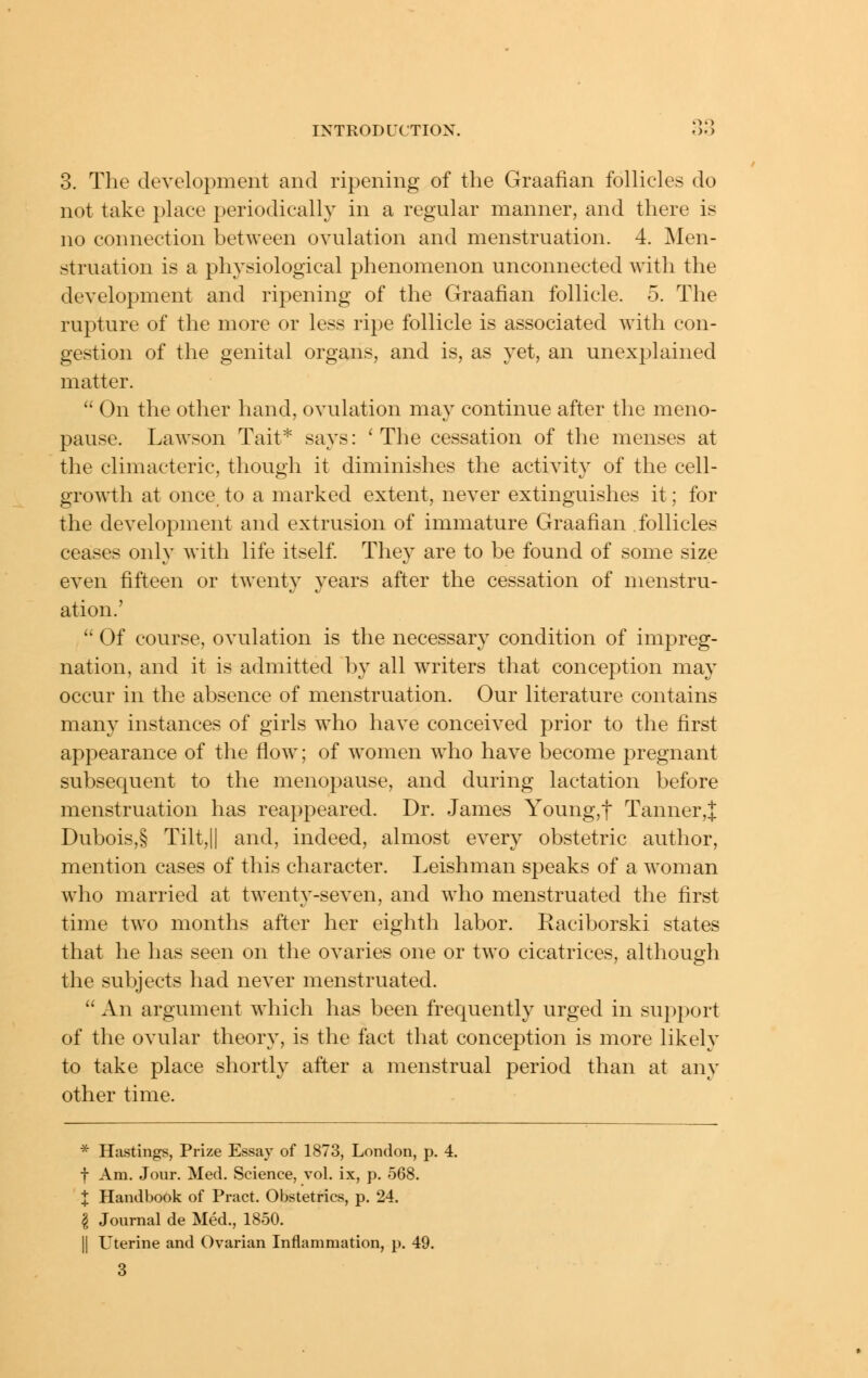 3. The development and ripening of the Graafian follicles do not take place periodically in a regular manner, and there is no connection between ovulation and menstruation. 4. j\Ien- struation is a physiological phenomenon unconnected with the development and ripening of the Graafian follicle. 5. The rupture of the more or less ripe follicle is associated Avith con- gestion of the genital organs, and is, as yet, an unexplained matter.  On the other hand, ovulation may continue after the meno- pause. Lawson Tait* says: 'The cessation of the menses at the climacteric, though it diminishes the activity of the cell- growth at once to a marked extent, never extinguishes it; for the development and extrusion of immature Graafian follicles ceases only with life itself They are to be found of some size even fifteen or twenty years after the cessation of menstru- ation.'  Of course, ovulation is the necessary condition of impreg- nation, and it is admitted by all writers that conception may occur in the absence of menstruation. Our literature contains many instances of girls who have conceived prior to the first appearance of the floAv; of women w^ho have become pregnant subsequent to the menopause, and during lactation before menstruation has reappeared. Dr. James Young,t Tanner,;|: Dubois,§ Tilt,|| and, indeed, almost every obstetric author, mention cases of this character. Leishman speaks of a woman who married at twenty-seven, and who menstruated the first time two months after her eighth labor. Raciborski states that he has seen on the ovaries one or two cicatrices, althouah the subjects had never menstruated.  An argument which has been frequently urged in support of the ovular theory, is the fact that conception is more likely to take place shortly after a menstrual period than at any other time. * Hastings, Prize Essay of 1873, London, p. 4. f Am. Jour. Med. Science, vol. ix, p. 568. X Handbook of Pract. Obstetrics, p. 24. ^ Journal de Med., 1850. II Uterine and Ovarian Inflammation, p. 49. 3