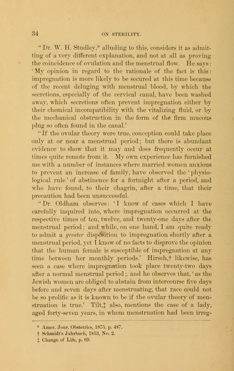  Dr. AV. H. Studley,* alluding to this, considers it as admit- ting of a very different explanation, and not at all as proving the coincidence of ovulation and the menstrual flow. He says: ' My opinion in regard to the rationale of the fact is this: impregnation is more likely to be secured at this time because of the recent deluging with menstrual blood, by which the secretions, especially of the cervical canal, have been washed away, which secretions often prevent impregnation either by their chemical incompatibility with the vitalizing fluid, or by the mechanical obstruction in the form of the firm mucous plug so often found in the canal.'  If the ovular theory were true, conception could take place only at or near a menstrual period; but there is abundant evidence to show that it may and does frequently occur at times quite remote from it. My own exi^erience has furnished me with a number of instances where married women anxious to prevent an increase of family, have observed the ' physio- logical rule' of abstinence for a fortnight after a period, and who have found, to their chagrin, after a time, that their precaution had been unsuccessful.  Dr. Oldham observes: ' I know of cases which I have carefully inquired into, where impregnation occurred at the respective times of ten. twelve, and twenty-one days after the menstrual period: and while, on one hand, I am quite ready to admit a greater disposition to impregnation shortly after a menstrual period, yet I know of no facts to disprove the opinion that the human female is susceptible of impregnation at any time between her monthly periods.' Hirsch,t likewise, has seen a case where impregnation took place twenty-two days after a normal menstrual period : and he observes that,' as the Jewish women are obliged to abstain from intercourse five days before and seven days after menstruating, that race could not be so prolific as it is known to be if the ovular theory of men- struation is true.' Tilt,J also, mentions the case of a lady, aged forty-seven years, in whom menstruation had been irreg- ^ Amer. Jour. Obstetrics, 1875. p. 4Si t Schmidt's Jahrbuch, 1853, No. 2. X Change of Life, p. 69.