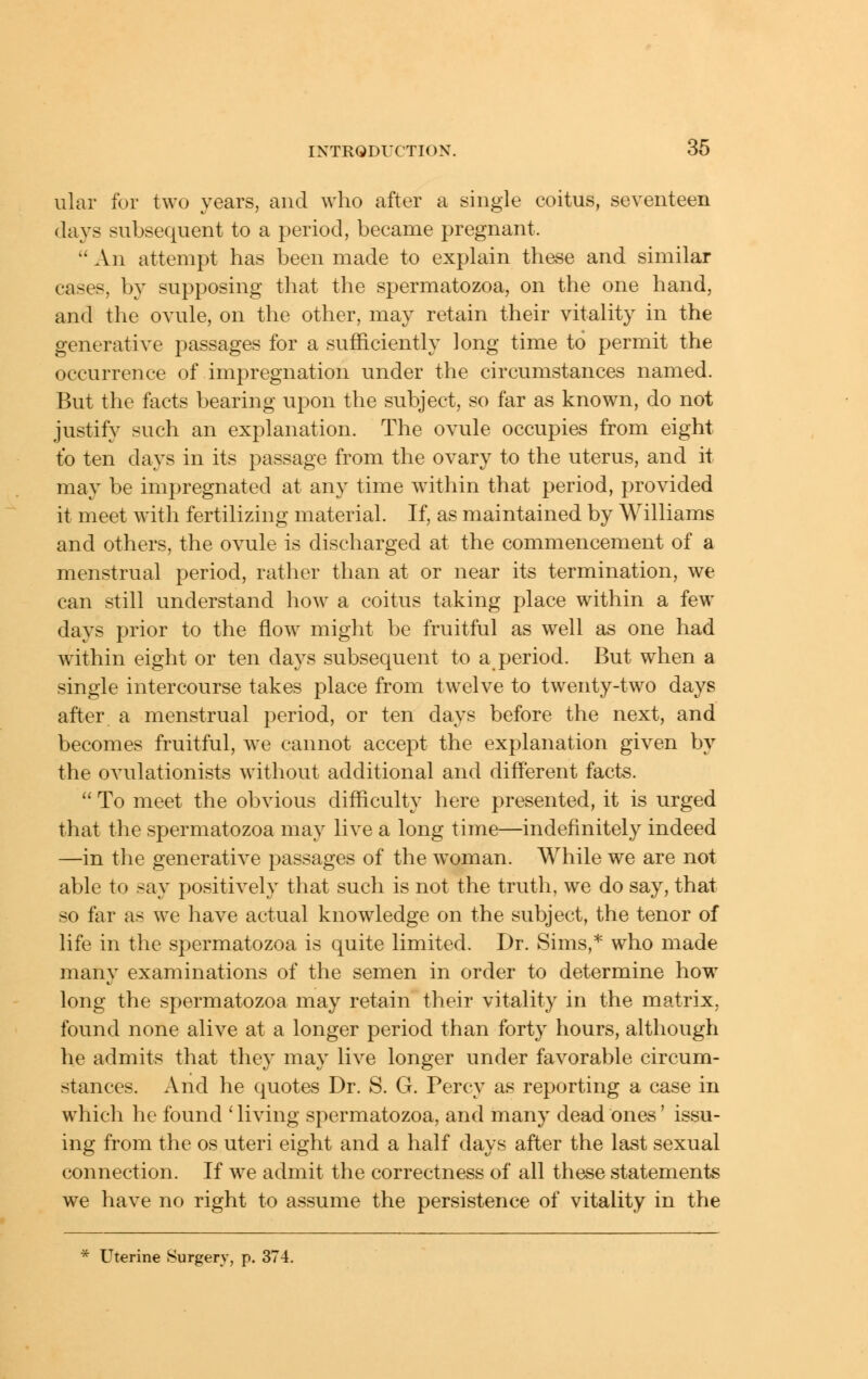 ular for two years, and who after a single coitus, seventeen days subsequent to a period, became pregnant.  An attempt has been made to explain these and similar cases, by supposing that the spermatozoa, on the one hand, and the ovule, on the other, may retain their vitality in the generative passages for a sufficiently long time to permit the occurrence of impregnation under the circumstances named. But the facts bearing upon the subject, so far as known, do not justify such an explanation. The ovule occupies from eight to ten days in its passage from the ovary to the uterus, and it may be impregnated at any time within that period, provided it meet with fertilizing material. If, as maintained by Williams and others, the ovule is discharged at the commencement of a menstrual period, rather than at or near its termination, we can still understand how a coitus taking place within a few days prior to the flow might be fruitful as well as one had within eight or ten days subsequent to a period. But when a single intercourse takes place from twelve to twenty-two days after a menstrual period, or ten days before the next, and becomes fruitful, we cannot accept the explanation given by the ovulationists without additional and different facts.  To meet the obvious difficulty here presented, it is urged that the spermatozoa may live a long time—indefinitely indeed —in the generative passages of the w^oman. While we are not able to say positively that such is not the truth, we do say, that so far as we have actual knowledge on the subject, the tenor of life in the spermatozoa is quite limited. Dr. Sims,* who made many examinations of the semen in order to determine how long the spermatozoa may retain their vitality in the matrix, found none alive at a longer period than forty hours, although he admits that they may live longer under favorable circum- stances. And he quotes Dr. S. G. Percy as reporting a case in which he found ' living spermatozoa, and many dead ones' issu- ing from the os uteri eight and a half days after the last sexual connection. If we admit the correctness of all these statements we have no right to assume the persistence of vitality in the * Uterine Surgery, p. 374.