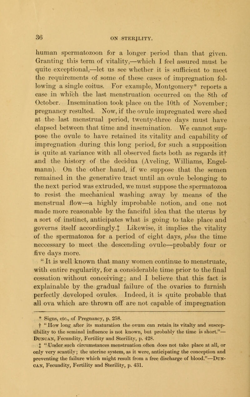 human spermatozoon for a longer period than that given. Granting this term of vitaHty,—which I feel assured must be quite exceptional,—let us see whether it is sufficient to meet the requirements of some of these cases of impregnation fol- lowing a single coitus. For example, Montgomery* reports a case in which the last menstruation occurred on the 8th of October. Insemination took place on the 10th of November; pregnancy resulted. Now, if the ovule impregnated were shed at the last menstrual period, twenty-three days must have elapsed between that time and insemination. We cannot sup- pose the ovule to have retained its vitality and capability of impregnation during this long period, for such a supposition is quite at variance with all observed facts both as regards itf and the history of the decidua (Aveling, Williams, Engel- mann). On the other hand, if we suppose that the semen remained in the generative tract until an ovule belonging to the next period was extruded, we must suppose the spermatozoa to resist the mechanical washing aAvay b}^ means of the menstrual flow—a highly improbable notion, and one not made more reasonable by the fanciful idea that the uterus by a sort of instinct, anticipates what is going to take place and governs itself accordingly.^ Likewise, it implies the vitality of the spermatozoa for a period of eight days, plus the time neccessary to meet the descending ovule—probably four or five days more.  It is well known that many women continue to menstruate, with entire regularity, for a considerable time prior to the final cessation without conceiving; and I believe that this fact is explainable by the gradual failure of the ovaries to furnish perfectly developed ovules. Indeed, it is quite probable that all ova which are thrown off are not capable of impregnation * Signs, etc., of Pregnancy, p. 258. t  How long after its maturation the ovum can retain its vitalty and suscep- tibility to the seminal influence is not known, but probably the time is short.— Duncan, Fecundity, Fertility and Sterility, p. 428. X  Under such circumstances menstruation often does not take place at all, or only very scantily; the uterine system, as it were, anticii)ating the conception and preventing the failure which might result from a free discharge of blood.—Dun- can, Fecundity, Fertility and Sterility, p. 431.