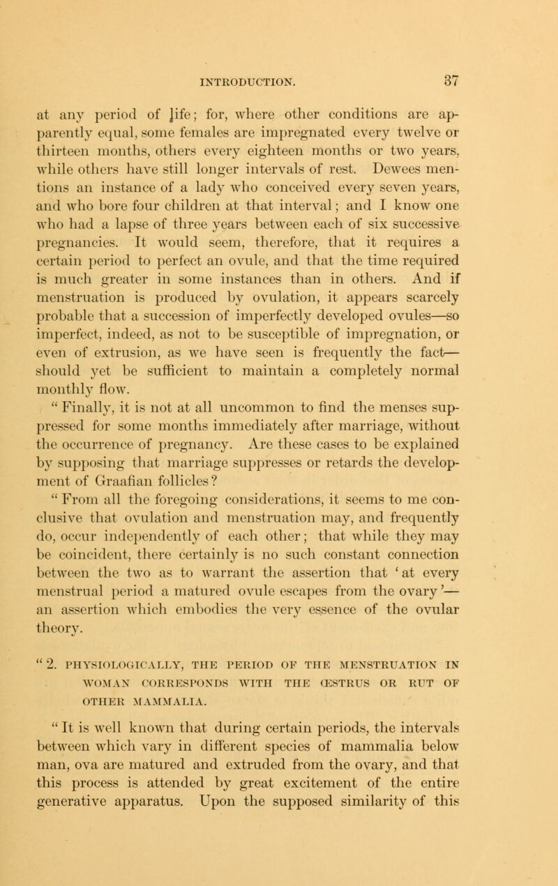 at any period of Jife; for, where other conditions are ap- parently equal, some females are impregnated every twelve or thirteen months, others every eighteen months or two years, while others have still longer intervals of rest. Dewees men- tions an instance of a lady who conceived every seven years, and who bore four children at that interval; and I know one who had a lapse of three years between each of six successive pregnancies. It would seem, therefore, that it requires a certain period to perfect an ovule, and that the time required is much greater in some instances than in others. And if menstruation is produced by ovulation, it appears scarcely probable that a succession of imperfectly developed ovules—so imperfect, indeed, as not to be susceptible of impregnation, or even of extrusion, as we have seen is frequently the fact— should yet be sufficient to maintain a completely normal monthly flow.  Finally, it is not at all uncommon to find the menses sup- pressed for some months immediately after marriage, without the occurrence of pregnancy. Are these cases to be explained by supposing that marriage suppresses or retards the develop- ment of Graafian follicles ?  From all the foregoing considerations, it seems to me con- clusive that ovulation and menstruation may, and frequently do, occur independently of each other; that while they may be coincident, there certainly is no such constant connection between the two as to warrant the assertion that ' at every menstrual period a matured ovule escapes from the ovary'— an assertion which embodies the very essence of the ovular theory.  2. PHYSIOLOGICALLY, THE PERIOD OF THE MENSTRUATION IN WOMAN CORRESPONDS W^TH THE CESTRUS OR RUT OF OTHER MAMMALIA,  It is well known that during certain periods, the intervals between which vary in diff'erent species of mammalia below man, ova are matured and extruded from the ovary, and that this process is attended by great excitement of the entire generative apparatus. Upon the supposed similarity of this