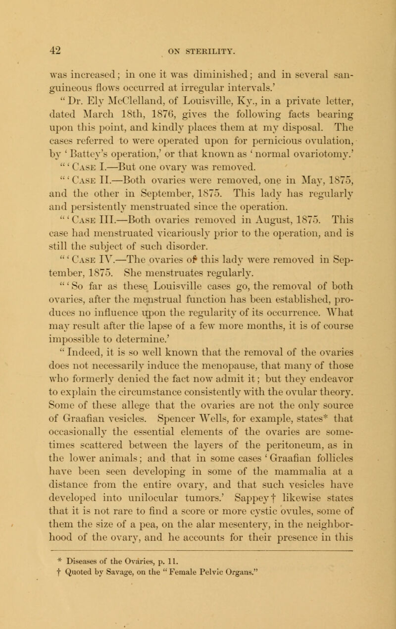 was increased; in one it was diminished; and in several san- guineous flows occurred at irregular intervals.'  Dr. Ely McClelland, of Louisville, Ky., in a private letter, dated ^larcli 18th, 1876, gives the following facts bearing upon this point, and kindly places them at my disposal. The cases referred to were operated upon for pernicious ovulation, b}^ ' Battey's operation,' or that known as ' normal ovariotomy.'  ' Case I.—But one ovary was removed. 'Case II.—Both ovaries were removed, one in May, 1875, and the other in September, 1875. This lady has regularly and persistently menstruated since the operation. ' Case III.—Both ovaries removed in August, 1875. This case had menstruated vicariously prior to the operation, and is still the subject of such disorder. ' Case IV.—The ovaries of this lady were removed in Sep- tember, 1875. She menstruates regularly. ' So far as these Louisville cases go, the removal of both ovaries, after the menstrual function has been established, pro- duces no influence xrpon the regularity of its occurrence. AVhat may result after the lapse of a few more months, it is of course impossible to determine.'  Indeed, it is so well known that the removal of the ovaries does not necessarily induce the menopause, that many of those who formerly denied the fact now admit it; but they endeavor to explain the circumstance consistently with the ovular theory. Some of these allege that the ovaries are not the only source of Graafian vesicles. Spencer Wells, for example, states* that occasionally the essential elements of the ovaries are some- times scattered between the layers of the peritoneum, as in the lower animals; and that in some cases ' Graafian follicles have been seen developing in some of the mammalia at a distance from the entire ovary, and that such vesicles have developed into unilocular tumors.' Sappeyf likewise states that it is not rare to find a score or more cystic ovules, some of them the size of a pea, on the alar mesentery, in the neighbor- hood of the ovary, and he accounts for their presence in this * Diseases of the Ovaries, p. 11. t Quoted by Savage, on the  Female Pelvic Organs.