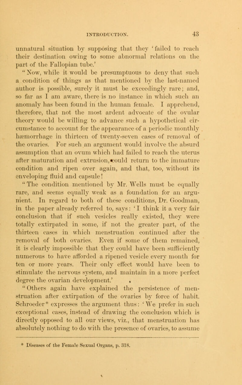 unnatural situation by supposing that they 'failed to reach their destination owing to some abnormal relations on the part of the Fallopian tube.'  Now, while it would be presumptuous to deny that such a condition of things as that mentioned by the last-named author is possible, surely it must be exceedingly rare; and, so far as I am aware, there is no instance in which such an anomaly has been found in the human female. I apprehend, therefore, that not the most ardent advocate of the ovular theory would be willing to advance such a hypothetical cir- cumstance to account for the appearance of a periodic monthly haemorrhage in thirteen of twenty-seven cases of removal of the ovaries. For such an argument would involve the absurd assumption that an ovum which had failed to reach the uterus after maturation and extrusion, tcould return to the immature condition and ripen over again, and that, too, without its enveloping fluid and capsule!  The condition mentioned by Mr. Wells must be equally rare, and seems equally weak as a foundation for an argu- ment. In regard to both of these conditions, Dr. Goodman, in the paper already referred to, says: ' I think it a very fair conclusion that if such vesicles really existed, they were totally extirpated in some, if not the greater part, of tlie thirteen cases in which menstruation continued after the removal of both ovaries. Even if some of them remained, it is clearly impossible that they could have been sufficiently numerous to have afforded a ripened vesicle every month for ten or more years. Their only effect would have been to stimulate the nervous system, and maintain in a more perfect degree the ovarian development.' »  Others again have explained the persistence of men- struation after extirpation of the ovaries by force of habit. Schroeder * expresses the argument thus: ' AVe prefer in such exceptional cases, instead of drawing the conclusion which is directly opposed to all our views, viz., that menstruation has absolutely nothing to do with the presence of ovaries, to assume * Diseases of the Female Sexual Organs, p. 318.