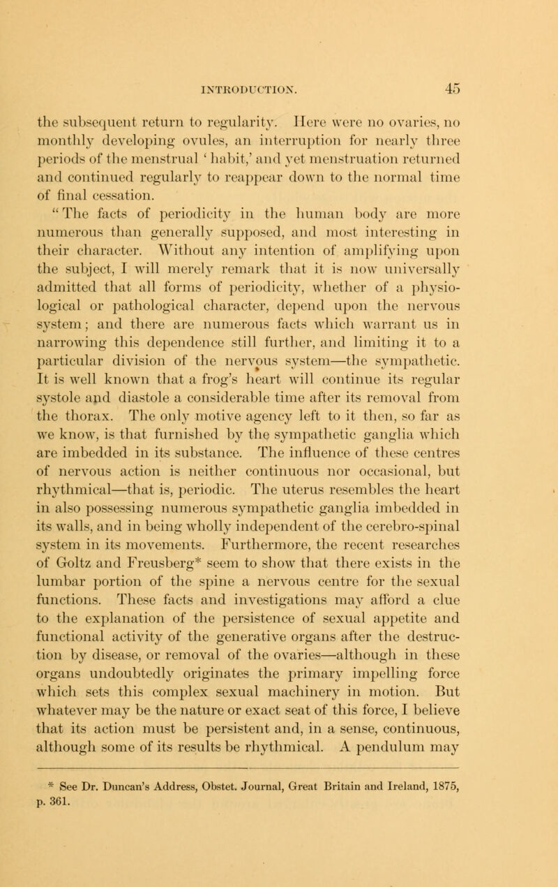 the subsequent return to regularity. Here were no ovaries, no monthly developing ovules, an interruption for nearly three periods of the menstrual ' habit,' and yet menstruation returned and continued regularly to reappear down to the normal time of final cessation.  The facts of periodicity in the human body are more numerous than generally supposed, and most interesting in their character. Without any intention of amplifying upon the subject, I will merely remark that it is now universally admitted that all forms of periodicity, whether of a physio- logical or pathological character, depend upon the nervous system; and there are numerous facts which warrant us in narrowing this dependence still further, and limiting it to a particular division of the nervous system—the sympathetic. It is well known that a frog's heart will continue its regular systole and diastole a considerable time after its removal from the thorax. The only motive agency left to it then, so far as we know, is that furnished by the sympathetic ganglia which are imbedded in its substance. The influence of these centres of nervous action is neither continuous nor occasional, but rhythmical—that is, periodic. The uterus resembles the heart in also possessing numerous sympathetic ganglia imbedded in its w^alls, and in being wholly independent of the cerebro-spinal system in its movements. Furthermore, the recent researches of Goltz and Freusberg* seem to show that there exists in the lumbar portion of the spine a nervous centre for the sexual functions. These facts and investigations may afford a clue to the explanation of the persistence of sexual appetite and functional activity of the generative organs after the destruc- tion by disease, or removal of the ovaries—although in these organs undoubtedly originates the primary impelling force which sets this complex sexual machinery in motion. But whatever may be the nature or exact seat of this force, I believe that its action must be persistent and, in a sense, continuous, although some of its results be rhythmical. A pendulum may * See Dr. Duncan's Address, Obstet. Journal, Great Britain and Ireland, 1875, p. 361.