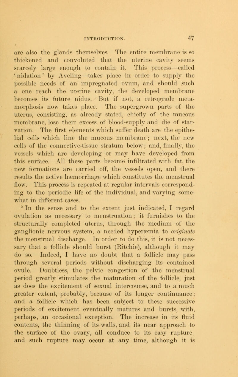 are also the glands themselves. The entire membrane is so thickened and convoluted that the uterine cavity seems scarcely large enough to contain it. This process—called ' nidation' by Aveling—takes place in order to supply the possible needs of an impregnated ovum, and should >such a one reach the uterine cavity, the developed membrane becomes its future nidus. But if not, a retrograde meta- morphosis now takes place. The supergrown parts of the uterus, consisting, as already stated, chiefly of the mucous membrane, lose their excess of blood-supply and die of star- vation. The first elements which suffer death are the epithe- lial cells which line the mucous membrane; next, the new cells of the connective-tissue stratum below; and, finally, the vessels which are developing or may have developed from this surface. All these parts become infiltrated with fat, the new formations are carried off, the vessels open, and there results the active haemorrhage which constitutes the menstrual flow. This process is repeated at regular intervals correspond- ing to the periodic life of the individual, and varying some- what in different cases.  In the sense and to the extent just indicated, I regard ovulation as necessary to menstruation; it furnishes to the structurally completed uterus, through the medium of the ganglionic nervous system, a needed hypersemia to originate the menstrual discharge. In order to do this, it is not neces- sary that a follicle should burst (Eitchie), although it may do so. Indeed, I have no doubt that a follicle may pass through several periods without discharging its contained ovule. Doubtless, the pelvic congestion of the menstrual period greatly stimulates the maturation of the follicle, just as does the excitement of sexual intercourse, and to a much greater extent, probably, because of its longer continuance; and a follicle which has been subject to these successive periods of excitement eventually matures and bursts, with, perhaps, an occasional exception. The increase in its fluid contents, the thinning of its walls, and its near approach to the surface of the ovary, all conduce to its easy rupture and such rupture may occur at any time, although it is