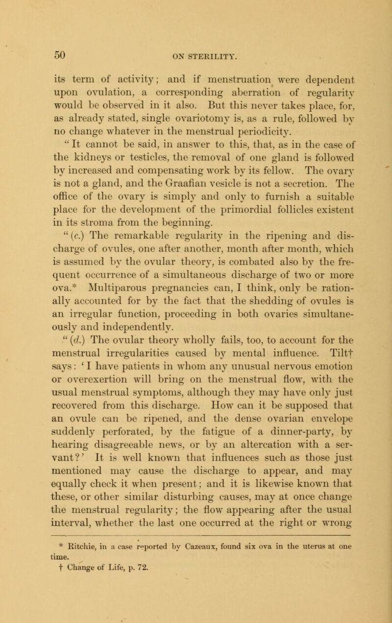 its term of activity; and if menstruation were dependent upon ovulation, a corresponding aberration of regularity would be observed in it also. But this never takes place, for, as already stated, single ovariotomy is, as a rule, followed by no change whatever in the menstrual periodicity.  It cannot be said, in answer to this, that, as in the case of the kidneys or testicles, the removal of one gland is followed by increased and compensating work by its fellow. The ovary is not a gland, and the Graafian vesicle is not a secretion. The office of the ovary is simply and only to furnish a suitable place for the development of the primordial follicles existent in its stroma from the beginning.  [c.) The remarkable regularity in the ripening and dis- charge of ovules, one after another, month after month, which is assumed by the ovular theory, is combated also by the fre- quent occurrence of a simultaneous discharge of two or more ova.* Multiparous pregnancies can, I think, only be ration- ally accounted for by the fact that the shedding of ovules is an irregular function, proceeding in both ovaries simultane- ously and independently.  {d.) The ovular theory wholly fails, too, to account for the menstrual irregularities caused by mental influence. Tiltf says: ' I have patients in whom any unusual nervous emotion or overexertion will bring on the menstrual flow, with the usual menstrual symptoms, although they may have only just recovered from this discharge. How can it be supposed that an ovule can be ripened, and the dense ovarian envelope suddenly perforated, by the fatigue of a dinner-party, by hearing disagreeable news, or by an altercation with a ser- vant ?' It is well known that influences such as those just mentioned may cause the discharge to appear, and may equally check it when present; and it is likewise known that these, or other similar disturbing causes, may at once change the menstrual regularity; the flow appearing after the usual interval, whether the last one occurred at the right or wrong * Kitchie, in a case reported by Cazeaux, found six ova in the uterus at one time. t Change of Life, p. 72.