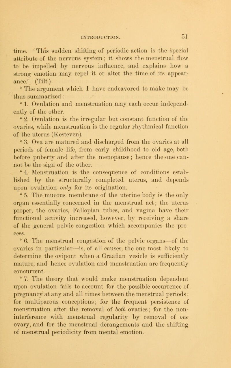time. ' This sudden shifting of periodic action is the special attribute of the nervous sj^stem; it shows the menstrual flow to be impelled by nervous influence, and explains how a strong emotion may repel it or alter the time of its appear- ance.' (Tilt.)  The argument which I have endeavored to make may be thus summarized:  1. Ovulation and menstruation may each occur independ- ently of the other.  2. Ovulation is the irregular but constant function of the ovaries, while menstruation is the regular rhythmical function of the uterus (Kesteven).  3. Ova are matured and discharged from the ovaries at all periods of female life, from early childhood to old age, both before puberty and after the menopause; hence the one can- not be the sign of the other. 4. Menstruation is the consequence of conditions estab- lished by the structurally completed uterus, and depends upon ovulation only for its origination.  5. The mucous membrane of the uterine body is the onh' organ essentially concerned in the menstrual act; the uterus proper, the ovaries, Fallopian tubes, and vagina have their functional activity increased, however, by receiving a share of the general pelvic congestion which accompanies the pro- cess.  6. The menstrual congestion of the pelvic organs—of the ovaries in particular—is, of all causes, the one most likely to determine the ovipont when a Graafian vesicle is sufficiently mature, and hence ovulation and menstruation are frequently concurrent.  7. The theory that would make menstruation dependent upon ovulation fails to account for the possible occurrence of pregnancy at any and all times between the menstrual periods ; for multiparous conceptions; for the frequent persistence of menstruation after the removal of both ovaries; for the non- interference with menstrual regularity by removal of one ovary, and for the menstrual derangements and the shifting of menstrual periodicity from mental emotion.