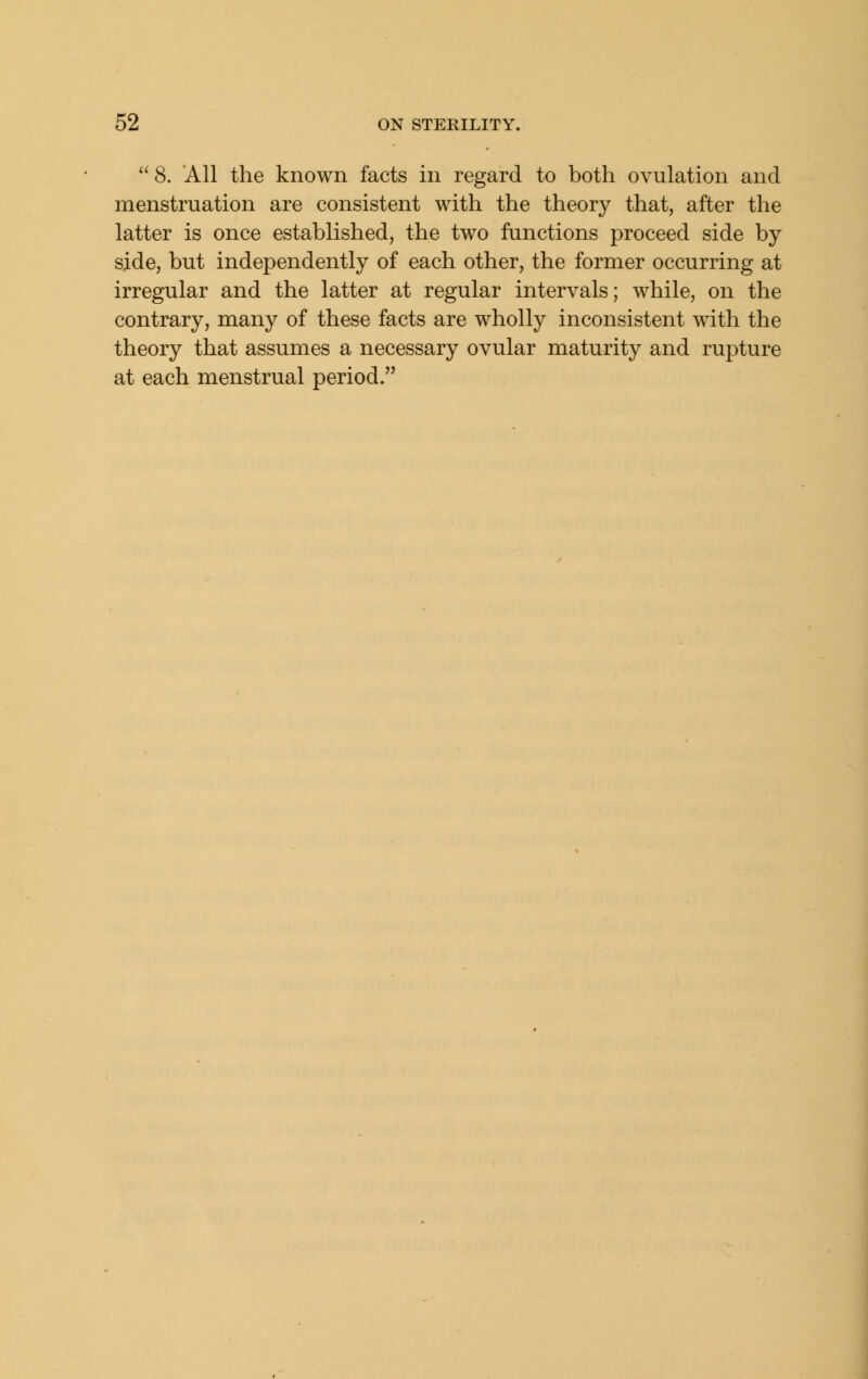 ''8. AH the known facts in regard to both ovulation and menstruation are consistent with the theory that, after the latter is once established, the two functions proceed side by side, but independently of each other, the former occurring at irregular and the latter at regular intervals; while, on the contrary, many of these facts are wholly inconsistent with the theory that assumes a necessary ovular maturity and rupture at each menstrual period.