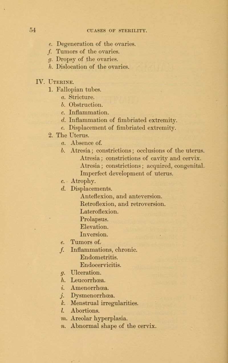 e. Degeneration of the ovaries. /. Tumors of the ovaries. g. Dropsy of the ovaries. h. Dislocation of the ovaries. IV. Uterine. 1. Fallopian tubes. a. Stricture. h. Obstruction. c. Inflammation. d. Inflammation of fimbriated extremity. e. Displacement of fimbriated extremity. 2. The Uterus. a. Absence of. h. Atresia; constrictions; occlusions of the uterus. Atresia; constrictions of cavity and cervix. Atresia; constrictions ; acquired, congenital. Imperfect development of uterus. c. Atrophy. d. Displacements. Anteflexion, and anteversion. Retroflexion, and retroversion. Lateroflexion. Prolapsus. Elevation. Inversion. e. Tumors of. /. Inflammations, chronic. Endometritis. Endocervicitis. g. Ulceration. h. Leucorrhoea. i. Amenorrhoea. j. Dysmenorrhoea. A\ Menstrual irregularities. I. Abortions, m. Areolar hyperplasia. n. Abnormal shape of the cervix.