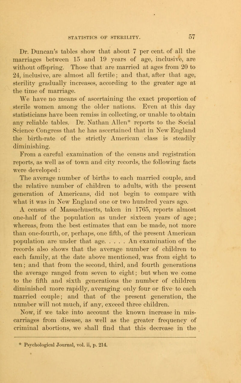 Dr. Duncan's tables show that about 7 per cent, of all the marriages between 15 and 19 years of age, inclusive, are without offspring. Those that are married at ages from 20 to 24, inclusive, are almost all fertile; and that, after that age, sterility gradually increases, according to the greater age at the time of marriage. We have no means of ascertaining the exact proportion of sterile women among the older nations. Even at this day statisticians have been remiss in collecting, or unable to obtain any reliable tables. Dr. Nathan Allen* reports to the Social Science Congress that he has ascertained that in New England the birth-rate of the strictly American class is steadily diminishing. From a careful examination of the census and registration reports, as well as of town and city records, the following facts were developed: The average number of births to each married couple, and the relative number of children to adults, with the present generation of Americans, did not begin to compare with what it was in New England one or two hundred years ago. A census of Massachusetts, taken in 1765, reports almost one-half of the population as under sixteen years of age; whereas, from the best estimates that can be made, not more than one-fourth, or, perhaps, one fifth, of the present American population are under that age An examination of the records also shows that the average number of children to each family, at the date above mentioned, was from eight to ten; and that from the second, third, and fourth generations the average ranged from seven to eight; but when we come to the fifth and sixth generations the number of children diminished more rapidly, averaging only four or five' to each married couple; and that of the present generation, the number will not much, if any, exceed three children. Now, if we take into account the known increase in mis- carriages from disease, as well as the greater frequency of criminal abortions, we shall find that this decrease in the * Psychological Journal, vol. ii, p. 214.