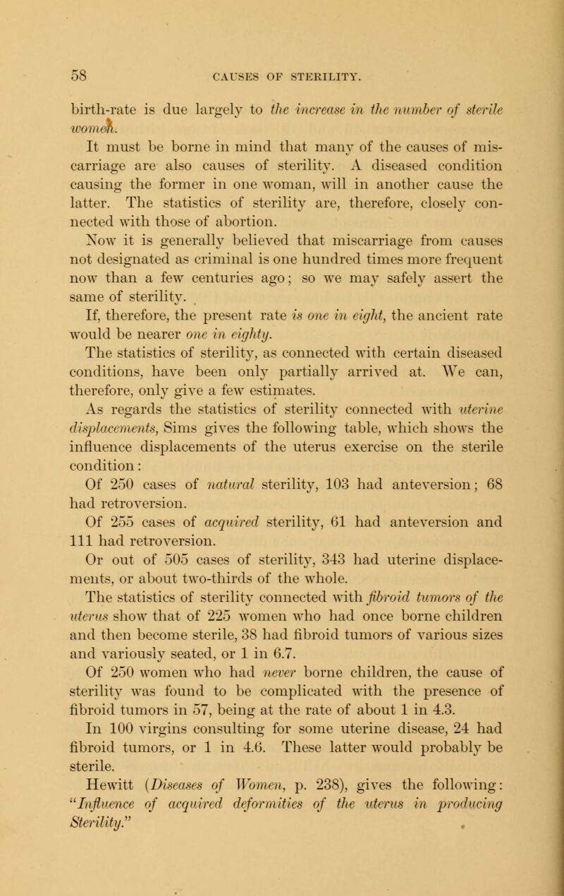 birth-rate is due largely to the increase in the number of sterile wo men. It must be borne in mind that many of the causes of mis- carriage are also causes of sterility. A diseased condition causing the former in one woman, will in another cause the latter. The statistics of sterility are, therefore, closely con- nected with those of abortion. Now it is generally believed that miscarriage from causes not designated as criminal is one hundred times more frequent now than a few centuries ago; so we may safely assert the same of sterility. If, therefore, the present rate is one hi eight, the ancient rate would be nearer one in eighty. The statistics of sterility, as connected with certain diseased conditions, have been only partially arrived at. We can, therefore, onl}^ give a few estimates. As regards the statistics of sterility connected with uterine displacements, Sims gives the following table, which shows the influence displacements of the uterus exercise on the sterile condition: Of 250 cases of natural sterility, 103 had anteversion; 68 had retroversion. Of 255 cases of acquired sterility, 61 had anteversion and 111 had retroversion. Or out of 505 cases of sterility, 343 had uterine displace- ments, or about two-thirds of the w^hole. The statistics of sterility connected with fibroid tumors of the uterus show that of 225 women who had once borne children and then become sterile, 38 had fibroid tumors of various sizes and variously seated, or 1 in 6.7. Of 250 women who had never borne children, the cause of sterility was found to be complicated with the presence of fibroid tumors in 57, being at the rate of about 1 in 4.3. In 100 virgins consulting for some uterine disease, 24 had fibroid tumors, or 1 in 4.6. These latter would probably be sterile. Hewitt (Diseases of Women, p. 238), gives the following: Influence of acquired deformities of the uterus in producing Sterility.