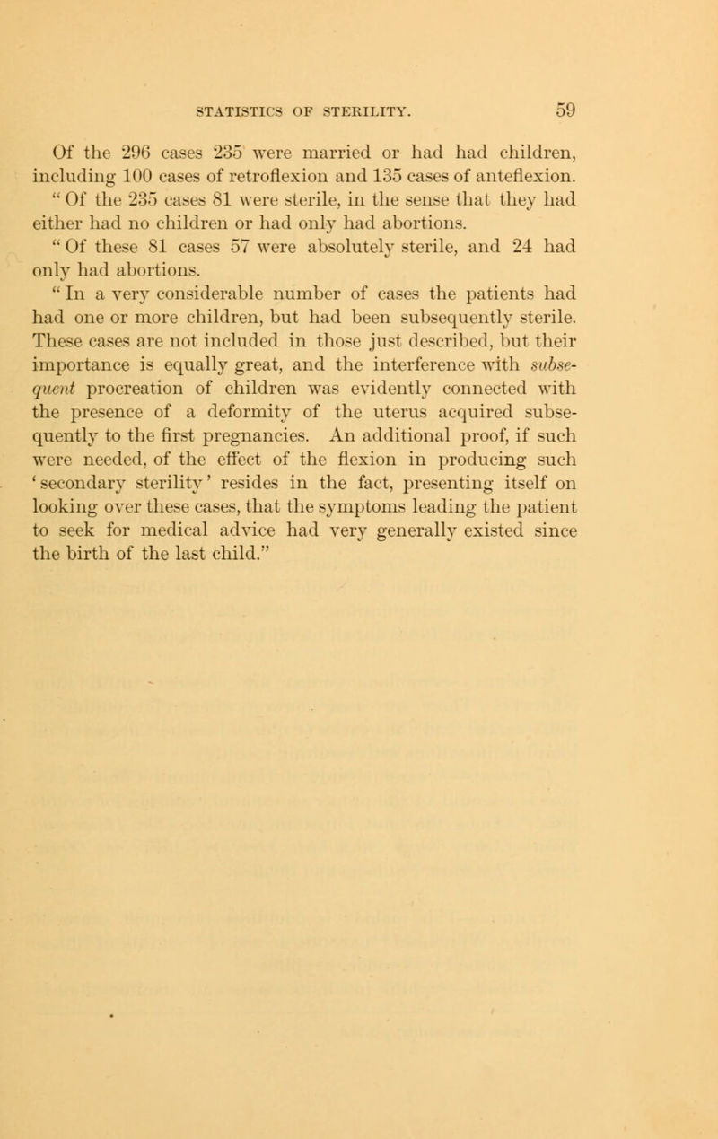 Of the 296 cases 235 were married or had had children, including 100 cases of retroflexion and 135 cases of anteflexion.  Of the 235 cases 81 were sterile, in the sense that they had either had no children or had only had abortions.  Of these 81 cases 57 were absolutely sterile, and 24 had only had abortions.  In a very considerable number of cases the patients had had one or more children, but had been subsequently sterile. These cases are not included in those just described, but their importance is equally great, and the interference with subse- quent procreation of children was evidently connected with the presence of a deformity of the uterus acquired subse- quently to the first pregnancies. An additional proof, if such were needed, of the eflect of the flexion in producing such ' secondary sterility' resides in the fact, presenting itself on looking over these cases, that the symptoms leading the patient to seek for medical advice had very generally existed since the birth of the last child.