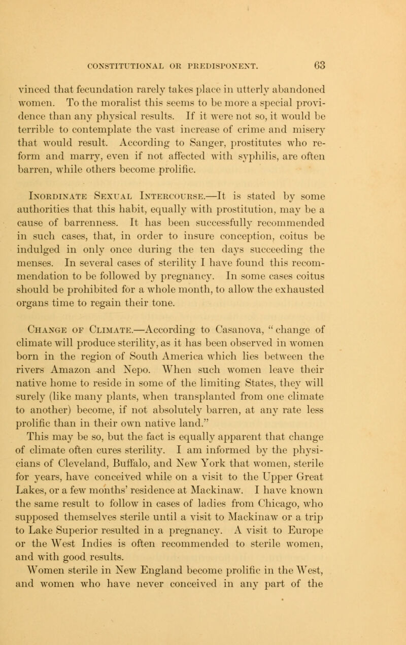 vinced that fecundation rarely takes place in utterly abandoned women. To the moralist this seems to be more a special provi- dence than any physical results. If it were not so, it would be terrible to contemplate the vast increase of crime and misery that would result. According to Sanger, prostitutes who re- form and marry, even if not affected with syphilis, are often barren, while others become prolific. Inordinate Sexual Intercourse.—It is stated by some authorities that this habit, equally with prostitution, may be a cause of barrenness. It has been successfully recommended in such cases, that, in order to insure conception, coitus be indulged in only once during the ten days succeeding the menses. In several cases of sterility I have found this recom- mendation to be followed by pregnancy. In some cases coitus should be prohibited for a whole month, to allow the exhausted organs time to regain their tone. Change of Climate.—According to Casanova,  change of climate will produce sterility, as it has been observed in women born in the region of South America which lies between the rivers Amazon and Nepo. When such women leave their native home to reside in some of the limiting States, they will surely (like many plants, when transplanted from one climate to another) become, if not absolutely barren, at any rate less prolific than in their own native land. This may be so, but the fact is equally apparent that change of climate often cures sterility. I am informed by the physi- cians of Cleveland, Buffalo, and New York that women, sterile for years, have conceived while on a visit to the Upper Great Lakes, or a few months' residence at Mackinaw\ I have known the same result to follow in cases of ladies from Chicago, who supposed themselves sterile until a visit to Mackinaw or a trip to Lake Superior resulted in a pregnancy. A visit to Europe or the West Indies is often recommended to sterile women, and with good results. Women sterile in New England become prolific in the West, and women who have never conceived in any part of the