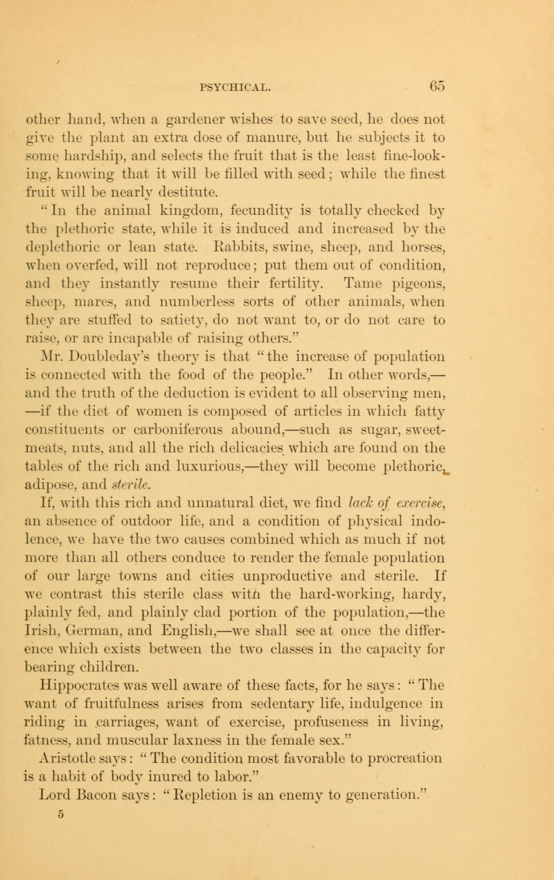 other hand, when a gardener wishes to save seed, he does not give the phmt an extra dose of manure, but he subjects it to some hardship, and selects the fruit that is the least fine-look- ing, knowing that it will be filled with seed; while the finest fruit will be nearly destitute.  In the animal kingdom, fecundity is totally checked by the plethoric state, while it is induced and increased by the deplethoric or lean state. Rabbits, swine, sheep, and horses, when overfed, will not reproduce; put them out of condition, and they instantly resume their fertility. Tame pigeons, sheep, mares, and numberless sorts of other animals, when they are stuifed to satiety, do not want to, or do not care to raise, or are incapable of raising others. ^Ir. Doubleday's theory is that  the increase of population is connected with the food of the people. In other words,— and the truth of the deduction is evident to all observing men, —if the diet of women is composed of articles in which fatty constituents or carboniferous abound,—such as sugar, sweet- meats, nuts, and all the rich delicacies which are found on the tables of the rich and luxurious,—they will become plethoric^ adipose, and sterile. If, with this rich and unnatural diet, we find lack of exercise, an absence of outdoor life, and a condition of physical indo- lence, we have the two causes combined which as much if not more than all others conduce to render the female population of our large towns and cities unproductive and sterile. If we contrast this sterile class witn the hard-working, hardy, plainly fed, and plainly clad portion of the population,—the Irish, German, and English,—we shall see at once the differ- ence which exists between the two classes in the capacity for bearing children. Hij^pocrates was well aware of these facts, for he says:  The want of fruitfulness arises from sedentary life, indulgence in riding in carriages, want of exercise, profuseness in living, fatness, and muscular laxness in the female sex. Aristotle says:  The condition most favorable to procreation is a habit of body inured to labor. Lord Bacon says :  Repletion is an enemy to generation.