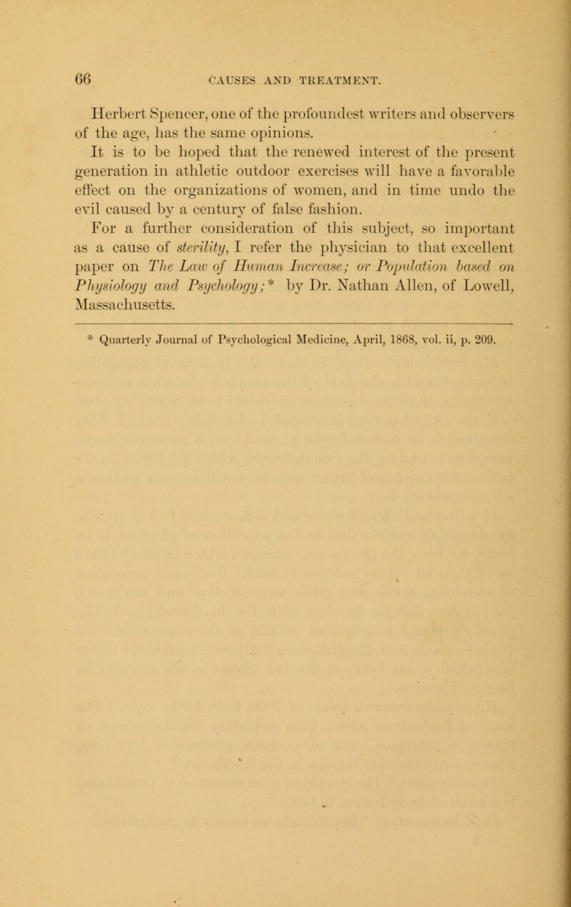 Herbert Spencer, one of the profoundest writers and observers of the age, has the same opinions. It is to be hoped that the renewed interest of the present Generation in athletic outdoor exercises will have a favorable effect on the organizations of women, and in time undo the evil caused by a century of false fashion. For a further consideration of this subject, so important as a cause of sterility, I refer the physician to that excellent paper on TJie Law of Human Increase; or Population based on Physiology and Psychology;^ by Dr. Nathan Allen, of Lowell, Massachusetts. * Quarterly Journal of Psychological Medicine, April, 1868, vol. ii, p. 209.