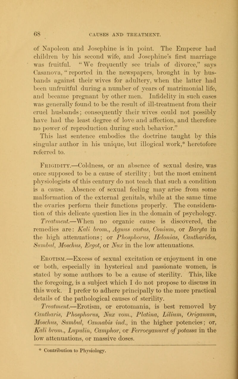 of Napoleon and Josej^hine is in point. The Emperor had children by his second wife, and Josephine's first marriage was fruitful.  AVe frequently see trials of divorce, says Casanova,  reported in the newspapers, brought in by hus- bands against their wIa'cs for adultery, when the latter had been unfruitful during a number of years of matrimonial life, and became pregnant by other men. Infidelity in such cases was generally found to be the result of ill-treatment from their cruel husbands; consequenth^ their wives could not possibly have had the least degree of love and affection, and therefore no power of reproduction during such behavior. This last sentence embodies the doctrine taught by this singular author in his unique, but illogical work,* heretofore referred to. Feigidity.—Coldness, or an absence of sexual desire, was once supposed to be a cause of sterility; but the most eminent physiologists of this century do not teach that such a condition is a cause. Absence of sexual feeling may arise from some malformation of the external genitals, while at the same time the ovaries perform their functions projDcrly. The considera- tion of this delicate question lies in the domain of psychology. Treatment.—When no organic cause is discovered, the remedies are: Kali hrom., Agnus castus, Conium, or Baryta in the high attenuations; or Phosphorus, Helonias, Cantharides, Sumbul, 3Ioschus, Ergot, or Niix in the low attenuations. Erotism.—Excess of sexual excitation or enjoyment in one or both, especially in hysterical and passionate women, is stated by some authors to be a cause of sterility. This, like the foregoing, is a subject which I do not propose to discuss in this work. I prefer to adhere princi23ally to the more practical details of the pathological causes of sterility. Treatment.—Erotism, or erotomania, is best removed by Cantharis, Phosphorus, Nux vom., Platina, Lilium, Origanum, Moschus, Sumbul, Cannabis ind., in the higher potencies; or. Kali brom., Lupulin, Camphor, or Ferrocyanuret of potassa in the low attenuations, or massive doses. * Contribution to Physiology.