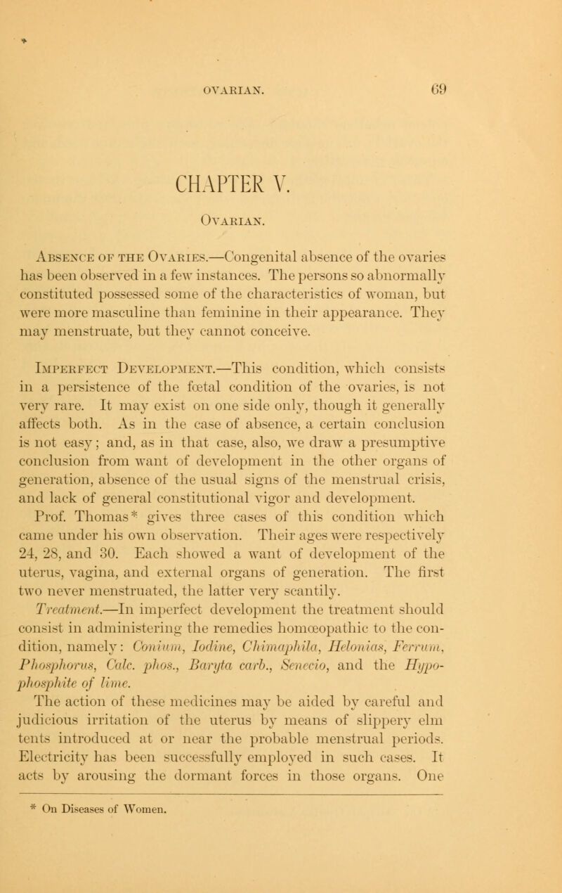 CHAPTER V. Ovarian. Absence of the Ovaries.—Congenital absence of the ovaries has been observed in a few instances. The persons so abnormally constituted possessed some of the characteristics of woman, but were more masculine than feminine in their appearance. They may menstruate, but they cannot conceive. Imperfect Development.—This condition, which consists in a persistence of the foetal condition of the ovaries, is not verv rare. It mav exist on one side onlv, though it senerallv affects both. As in the case of absence, a certain conclusion is not easy; and, as in that case, also, we draw^ a presumptive conclusion from want of development in the other organs of generation, absence of the usua-l signs of the menstrual crisis, and lack of general constitutional vigor and development. Prof Thomas'*^ gives three cases of this condition which came under his own observation. Their ages were respectively 24, 28, and 30. Each showed a want of development of the uterus, vagina, and external organs of generation. The first two never menstruated, the latter very scantily. Treatment.—In imperfect development the treatment should consist in administering the remedies homoeopathic to the con- dition, namely: Conium, Iodine, Chhnaphila, Helonias, Ferriim, Phosphorus, Cede, phos., Baryta carb., Senecio, and the Hypo- pi tosphite of lime. The action of these medicines may be aided by careful and judicious irritation of the uterus by means of slippery elm tents introduced at or near the probable menstrual periods. Electricity has been successfully employed in such cases. It acts by arousing the dormant forces in those organs. One * On Diseases of Women.