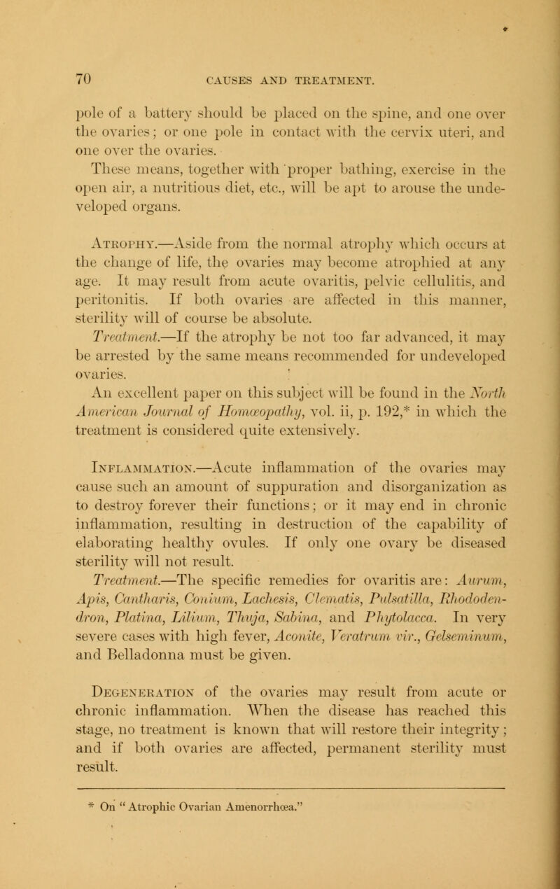 pole of a batter}^ should be placed on the spine, and one over the ovaries; or one pole in contact with tlie cervix uteri, and one over the ovaries. These means, together with proper bathing, exercise in the open air, a nutritious diet, etc., will be apt to arouse the unde- veloped organs. Atrophy.—Aside from the normal atrophy which occurs at the change of life, the ovaries may become atrophied at any age. It may result from acute ovaritis, pelvic cellulitis, and peritonitis. If both ovaries are affected in this manner, sterility will of course be absolute. Treatment.—If the atrophy be not too far advanced, it may be arrested by the same means recommended for undeveloped ovaries. '. An excellent paper on this subject will be found in the XortJt American Journal of Homoeopathy, vol. ii, p. 192,^ in which the treatment is considered quite extensively. Inflammation.—Acute inflammation of the ovaries ma}^ cause such an amount of suppuration and disorganization as to destroy forever their functions; or it may end in chronic inflammation, resulting in destruction of the capability of elaborating healthy ovules. If only one ovary be diseased sterility will not result. Treatment.—The specific remedies for ovaritis are: Aurum, Apis, Cantharis, Conium, Lachesis, Clematis, Pulsatilla, Rhododen- dron, Platina, Lilium, Thuja, Sabina, and Phytolacca. In very severe cases with high fever. Aconite, Veratrum vir., Gelseminum, and Belladonna must be given. Degeneration of the ovaries may result from acute or chronic inflammation. When the disease has reached this stage, no treatment is known that will restore their integrity; and if both ovaries are affected, permanent sterility must result. * On  Atrophic Ovarian Amenorrhoea.