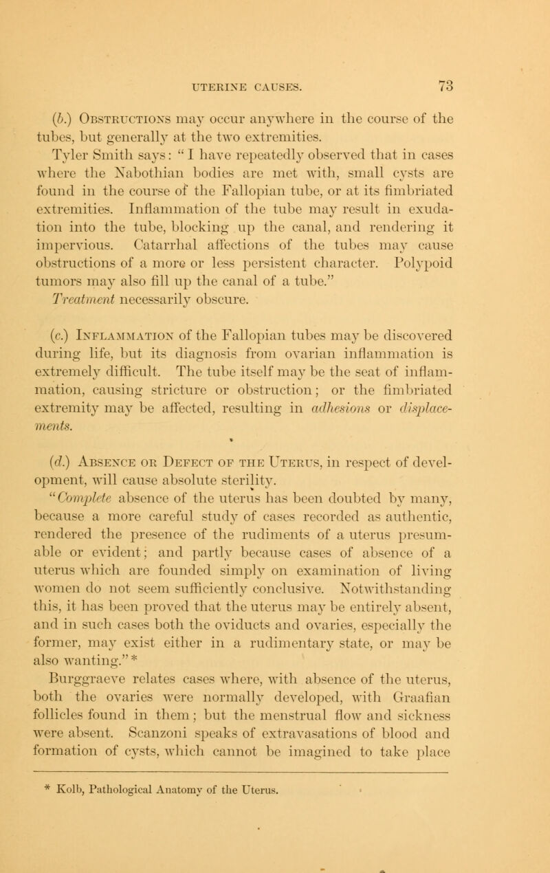 (b.) Obstructioxs may occur anywhere in the course of the tubes, but generally at the two extremities. Tyler Smith says:  I have repeatedly observed that in cases where the Nabothian bodies are met with, small cysts are found in the course of the Fallopian tube, or at its fimbriated extremities. Inflammation of the tube may result in exuda- tion into the tube, blocking up the canal, and rendering it impervious. Catarrhal affections of the tubes may cause obstructions of a more or less persistent character. Polypoid tumors may also fill up the canal of a tube. Treatment necessarily obscure. (c.) IxFLAMMATiox of the Fallopiau tubes may be discovered during life, but its diagnosis from ovarian inflammation is extremely difficult. The tube itself may be the seat of inflam- mation, causing stricture or obstruction; or the fimbriated extremity may be affected, resulting in adhesions or displace- ments. {d) Absence or Defect of the Uterus, in res^^ect of devel- opment, will cause absolute sterility. ^^ Complete absence of the uterus has been doubted by many, because a more careful study of cases recorded as authentic, rendered the presence of the rudiments of a uterus presum- able or evident; and partly because cases of absence of a uterus which are founded simply on examination of living women do not seem sufficiently conclusive. Notwithstanding this, it has been proved that the uterus may be entirely absent, and in such cases both the oviducts and ovaries, especially the former, may exist either in a rudimentary state, or may be also wanting. ^ Burggraeve relates cases where, with absence of the uterus, both the ovaries were normally developed, with Graafian follicles found in them; but the menstrual flow and sickness were absent. Scanzoni speaks of extravasations of blood and formation of cysts, which cannot be imagined to take place * Kolb, Pathological Anatomy of the Uterus.