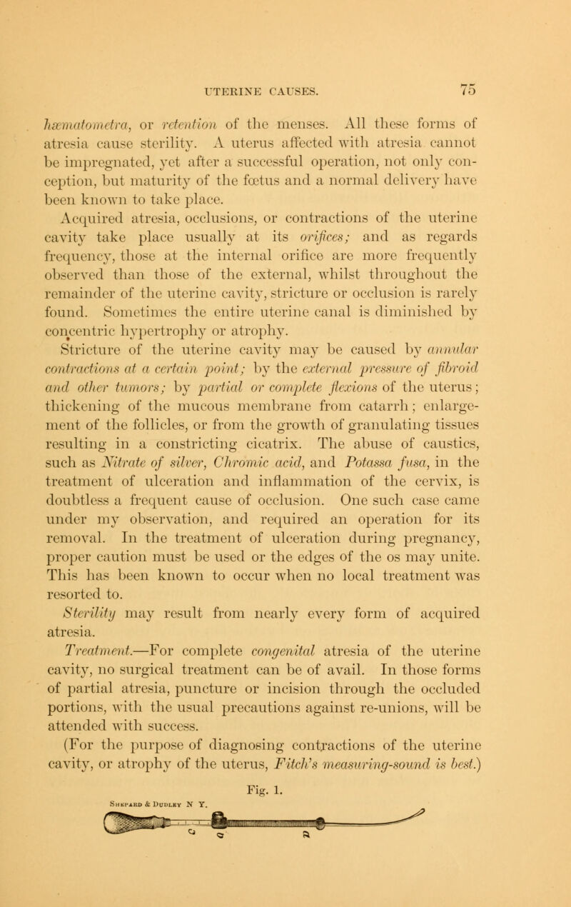 hsematomctra, or retention of the menses. All these forms of atresia cause sterility. A uterus affected with atresia cannot be impregnated, yet after a successful operation, not only con- ception, but maturity of the foetus and a normal delivery have been known to take place. Acquired atresia, occlusions, or contractions of the uterine cavity take place usually at its orifices; and as regards frequency, those at the internal orifice are more frequently observed than those of the external, whilst throughout the remainder of the uterine cavity, stricture or occlusion is rarely found. Sometimes the entire uterine canal is diminished by concentric hypertrophy or atrophy. Stricture of the uterine cavity may be caused by annular contractions at a certain point; by the external pressure of fibroid and other tumors; by partial or complete flexions of the uterus; thickening of the mucous membrane from catarrh; enlarge- ment of the follicles, or from the growth of granulating tissues resulting in a constricting cicatrix. The abuse of caustics, such as Nitrate of silver, Chromic acid, and Potassa fusa, in the treatment of ulceration and inflammation of the cervix, is doubtless a frequent cause of occlusion. One such case came under my observation, and required an operation for its removal. In the treatment of ulceration during pregnancy, proper caution must be used or the edges of the os may unite. This has been known to occur w^hen no local treatment was resorted to. Sterility may result from nearly every form of acc|uired atresia. Treatment.—For complete congenital atresia of the uterine cavity, no surgical treatment can be of avail. In those forms of partial atresia, puncture or incision through the occluded portions, with the usual precautions against re-unions, will be attended with success. (For the purpose of diagnosing contjactions of the uterine cavity, or atrophy of the uterus, Fitches measuring-sound is best.) Fig. 1. Shkpard & Dudley NY.