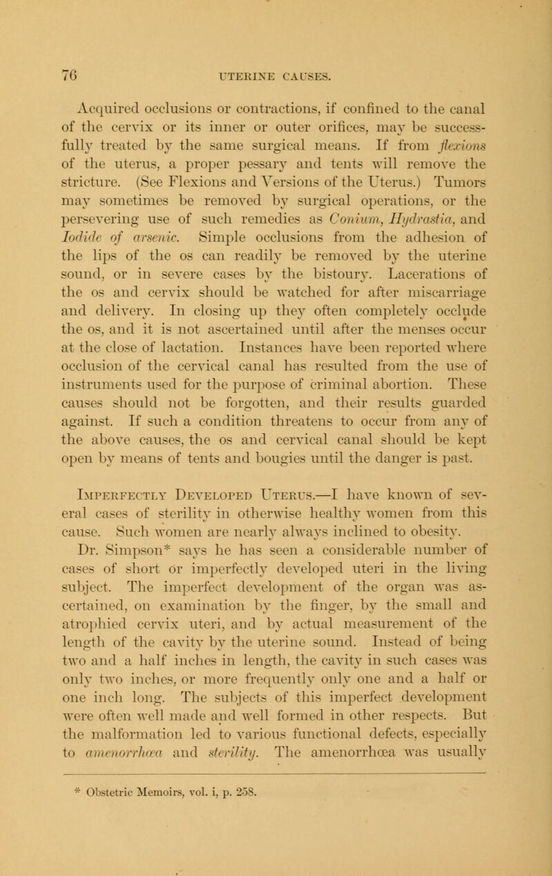 Acquired occlusions or contractions, if confined to the canal of the cervix or its inner or outer orifices, may be success- fully treated by the same surgical means. If from flexions of the uterus, a proper pessary and tents will remove the stricture. (See Flexions and Versions of the Uterus.) Tumors may sometimes be removed by surgical operations, or the persevering use of such remedies as Conium, Hydrastia, and Iodide of arsenic. Simple occlusions from the adhesion of the lips of the os can readily be removed by the uterine sound, or in severe cases by the bistoury. Lacerations of the OS and cervix should be watched for after miscarriage and delivery. In closing up they often completely occlude the OS, and it is not ascertained until after the menses occur at the close of lactation. Instances have been reported where occlusion of the cervical canal has resulted from the use of instruments used for the purpose of criminal abortion. These causes should not be forgotten, and their results guarded against. If such a condition threatens to occur from any of the above causes, the os and cervical canal should be kept open by means of tents and bougies until the danger is past. Imperfectly Developed Uterus.—I have known of sev- eral cases of sterility in otherwise healthy women from this cause. Such women are nearly always inclined to obesity. Dr. Simpson'^ says he has seen a considerable number of cases of short or imperfectly developed uteri in the living subject. The imperfect development of the organ was as- certained, on examination by the finger, by the small and atrophied cervix uteri, and by actual measurement of the length of the cavity by the uterine sound. Instead of being two and a half inches in length, the cavity in such cases was only two inches, or more frequently only one and a half or one inch long. The subjects of this imperfect development were often well made and well formed in other respects. But the malformation led to various functional defects, especially to amenorrhcea and sterility. The amenorrhoea was usually ^ Obstetric Memoirs, voL i, p. 258.