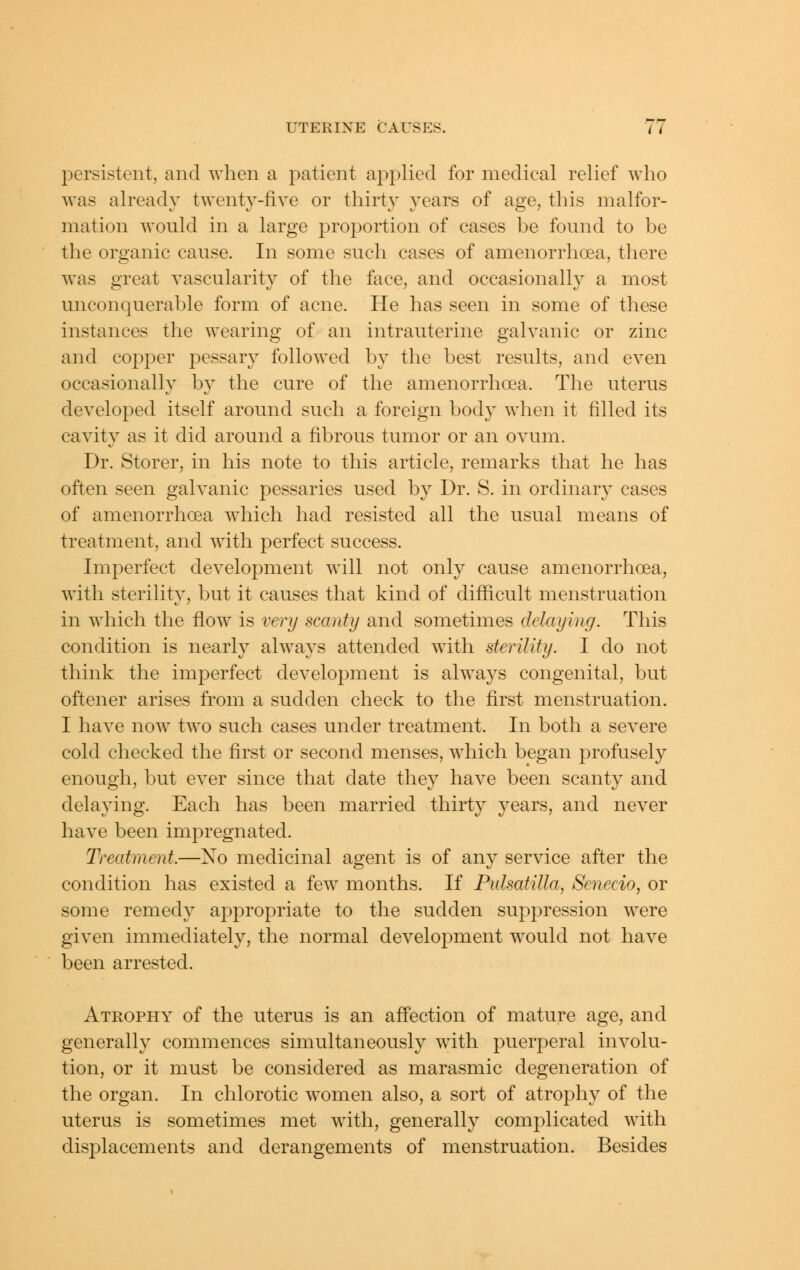 persistent, and when a patient applied for medical relief who was already twenty-five or thirty years of age, this malfor- mation would in a large proportion of cases be found to be the organic cause. In some such cases of amenorrhoea, there was great vascularity of the face, and occasionally a most unconquerable form of acne. He has seen in some of these instances the wearing of an intrauterine galvanic or zinc and copper pessary followed by the best results, and even occasionally by the cure of the amenorrhoea. The uterus developed itself around such a foreign body when it filled its cavity as it did around a fibrous tumor or an ovum. Dr. Storer, in his note to this article, remarks that he has often seen galvanic pessaries used by Dr. S. in ordinar}^ cases of amenorrhoea which had resisted all the usual means of treatment, and with perfect success. Imperfect development will not only cause amenorrhoea, with sterility, but it causes that kind of difficult menstruation in which the flow is very scanty and sometimes delaying. This condition is nearly always attended with sterility. I do not think the imperfect development is always congenital, but oftener arises from a sudden check to the first menstruation. I have now two such cases under treatment. In both a severe cold checked the first or second menses, which began profusely enough, but ever since that date they have been scanty and delaying. Each has been married thirty years, and never have been impregnated. Treatment.—No medicinal agent is of any service after the condition has existed a few months. If Pulsatilla, Senecio, or some remedy appropriate to the sudden suppression were given immediately, the normal development w^ould not have been arrested. Atrophy of the uterus is an affection of mature age, and generally commences simultaneously with puerperal involu- tion, or it must be considered as marasmic degeneration of the organ. In chlorotic women also, a sort of atrophy of the uterus is sometimes met with, generally complicated with displacements and derangements of menstruation. Besides