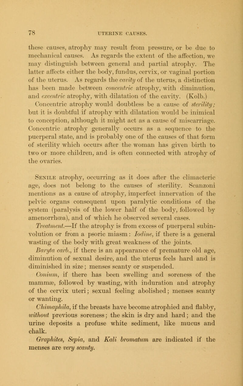 these causes, atrophy may result from pressure, or be due to mechanical causes. As regards the extent of the affection, we may distinguish between general and partial atrophy. The latter affects either the body, fundus, cervix, or vaginal portion of the uterus. As regards the cavity of the uterus, a distinction has been made between concentric atrophy, with diminution, and excentric atrophy, with dilatation of the cavity. (Kolb.) Concentric atrophy would doubtless be a cause of sterility; but it is doubtful if atrophy with dilatation would be inimical to conception, although it might act as a cause of miscarriage. Concentric atrophy generally occurs as a sequence to the puerperal state, and is probably one of the causes of that form of sterility which occurs after the woman has given birth to two or more children, and is often connected with atrophy of the ovaries. Senile atrophy, occurring as it does after the climacteric age, does not belong to the causes of sterility. Scanzoni mentions as a cause of atroj^hy, imperfect innervation of the pelvic organs consequent upon paralytic conditions of the system (paralysis of the lower half of the body, followed by amenorrhoea), and of which he observed several cases. Treatment.—If the atrophy is from excess of puerperal subin- volution or from a psoric miasm: Iodine, if there is a general wasting of the body with great weakness of the joints. Baryta carb., if there is an appearance of premature old age, diminution of sexual desire, and the uterus feels hard and is diminished in size; menses scanty or suspended. Coniinn, if there has been swelling and soreness of the mammse, followed by wasting, with induration and atrophy of the cervix uteri; sexual feeling abolished; menses scanty or wanting. Chimaphila, if the breasts have become atrophied and flabby, without previous soreness; the skin is dry and hard; and the urine deposits a profuse white sediment, like mucus and chalk. Graphites, Sepia, and Kali bromatum are indicated if the menses are very scanty.