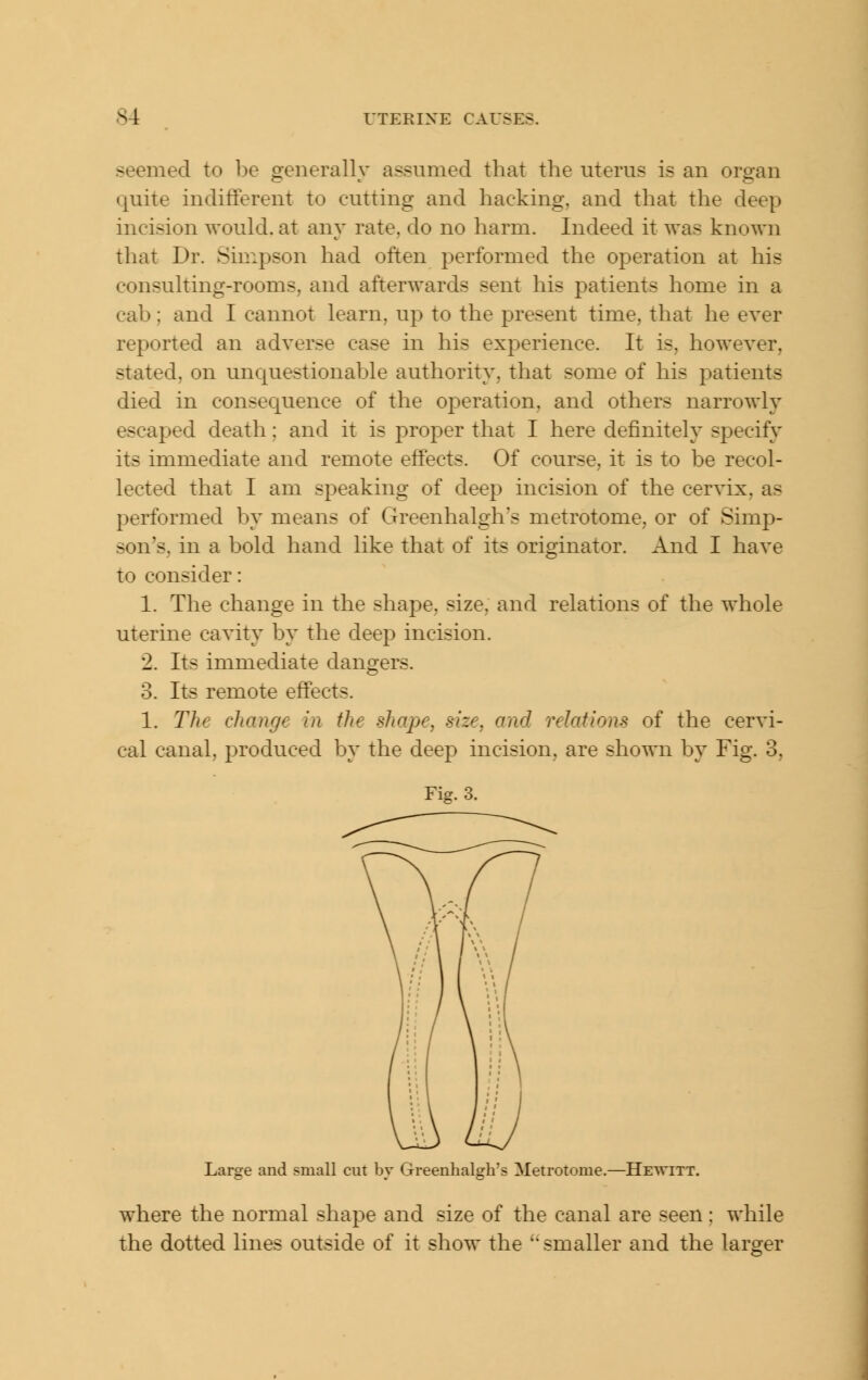 seemed to be generally assumed that the uterus is an organ quite indifferent to cutting and hacking, and that the deep incision would, at any rate, do no harm. Indeed it was known that Dr. Simpson had often performed the operation at his consulting-rooms, and afterwards sent his patients home in a cab; and I cannot learn, up to the present time, that he ever reported an adverse case in his experience. It is, however, stated, on unquestionable authority, that some of his patients died in consequence of the operation, and others narrowly escaped death: and it is proper that I here definitely specify its immediate and remote effects. Of course, it is to be recol- lected that I am speaking of deep incision of the cervix, as performed by means of Greenhalgh's metrotome, or of Simp- son's, in a bold hand like that of its originator. And I have to consider: 1. The change in the shape, size, and relations of the whole uterine cavity by the deep incision. 2. Its immediate dangers. 3. Its remote effects. 1. The change in the shape, size, and relations of the cervi- cal canal, produced by the deep incision, are shown by Fig. 3, Fig. 3. Large and small cut by Greenhalgh's Metrotome.—Hewitt. where the normal shape and size of the canal are seen: while the dotted lines outside of it show the smaller and the larger