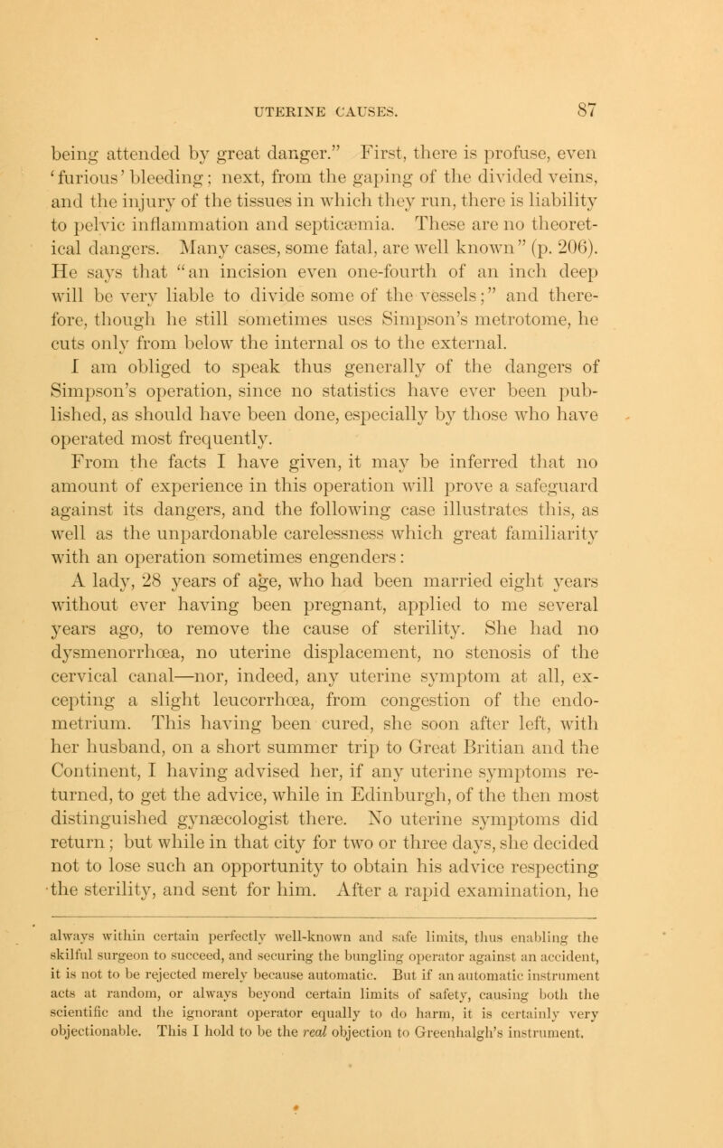 being attended by great danger. First, there is profuse, even 'furious' bleeding ; next, from the gaping of the divided veins, and the injury of the tissues in which they run, there is Hability to pelvic inflammation and septicaemia. These are no theoret- ical dangers. Many cases, some fatal, are well known (p. 206). He says that an incision even one-fourth of an inch deep will be very liable to divide some of the vessels; and there- fore, though he still sometimes uses Simpson's metrotome, he cuts only from below the internal os to the external. I am obliged to speak thus generally of the dangers of Simpson's operation, since no statistics have ever been pub- lished, as should have been done, especially by those who have operated most frequently. From the facts I have given, it may be inferred that no amount of experience in this operation will prove a safeguard against its dangers, and the following case illustrates this, as well as the unpardonable carelessness which great familiarity with an operation sometimes engenders : A lady, 28 years of age, who had been married eight years without ever having been pregnant, applied to me several years ago, to remove the cause of sterility. She had no dysmenorrhoea, no uterine displacement, no stenosis of the cervical canal—nor, indeed, any uterine symptom at all, ex- cepting a slight leucorrhoea, from congestion of the endo- metrium. This having been cured, she soon after left, with her husband, on a short summer trip to Great Britian and the Continent, I having advised her, if any uterine symptoms re- turned, to get the advice, while in Edinburgh, of the then most distinguished gynaecologist there. No uterine symptoms did return; but while in that city for two or three days, she decided not to lose such an opportunity to obtain his advice respecting •the sterility, and sent for him. After a rapid examination, he always within certain perfectly Avell-known and safe limits, thus enabling the skilful surgeon to succeed, and securing the bungling operator against an accident, it is not to be rejected merely because automatic. But if an automatic instrument acts at random, or always beyond certain limits of safety, causing both the scientific and the ignorant operator equally to do harm, it is certainly very objectionable. This I hold to be the real objection to Greenhalgh's instrument.