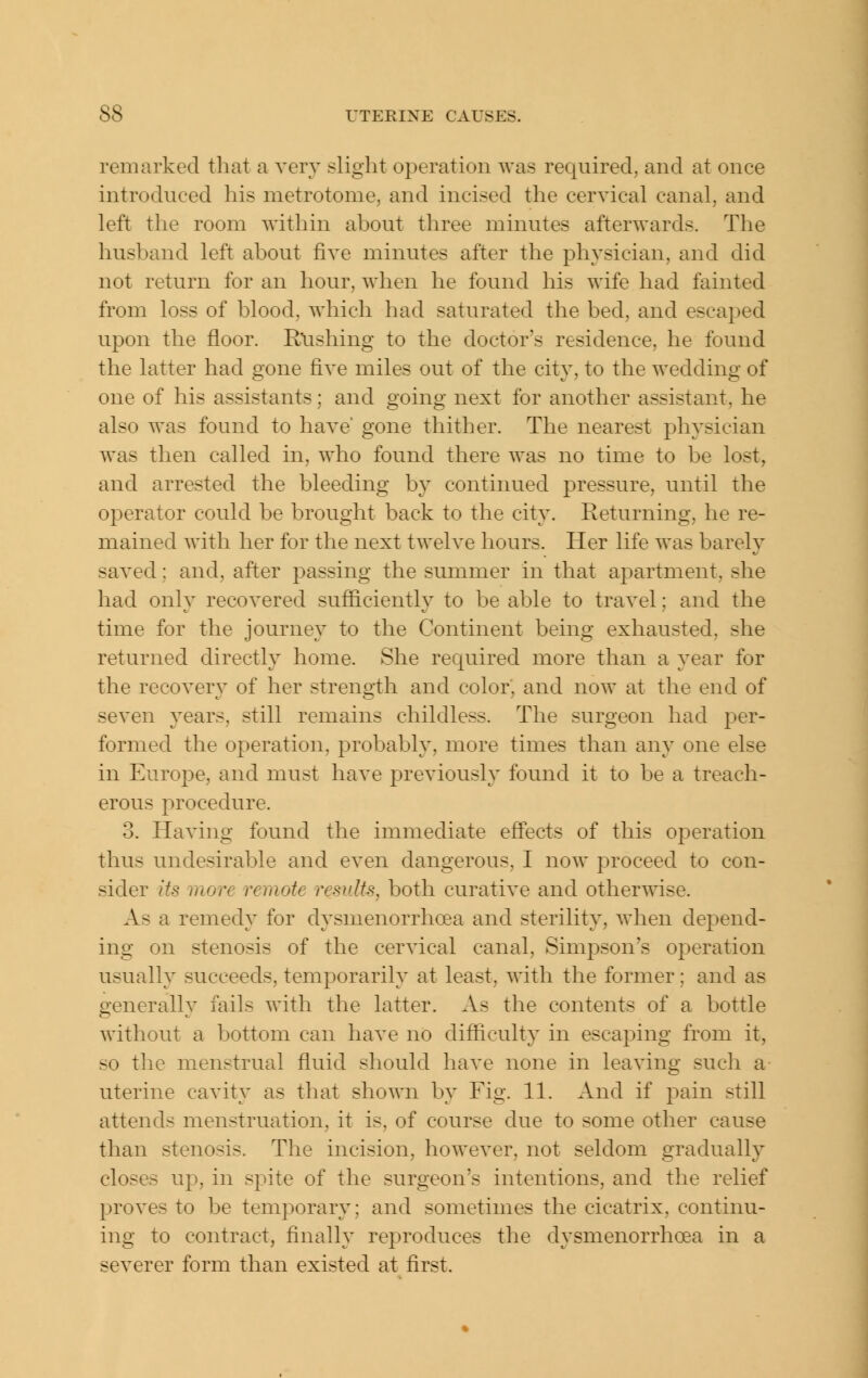 remarked that a very slight operation was required, and at once introduced his metrotome, and incised the cervical canal, and left the room within about three minutes afterwards. The husband left about five minutes after the physician, and did not return for an hour, when he found his wife had fainted from loss of blood, which had saturated the bed, and escaped upon the floor. Rxishing to the doctor's residence, he found the latter had gone five miles out of the city, to the wedding of one of his assistants; and going next for another assistant, he also was found to have gone thither. The nearest physician was then called in, who found there was no time to be lost, and arrested the bleeding by continued pressure, until the operator could be brought back to the city. Returning, he re- mained with her for the next twelve hours. Her life was barely saved; and, after passing the summer in that apartment, she had only recovered sufficiently to be able to travel; and the time for the journey to the Continent being exhausted, she returned directly home. She required more than a year for the recovery of her strength and color, and now at the end of seven years, still remains childless. The surgeon had per- formed the operation, probably, more times than any one else in Europe, and must have previously found it to be a treach- erous procedure. 3. Having found the immediate effects of this operation thus undesirable and even dangerous, I now proceed to con- sider its more remote results, both curative and other\\dse. As a remedy for dysmenorrhoea and sterility, when depend- ing on stenosis of the cervical canal, Simpson^s operation usually succeeds, temporarily at least, with the former; and as generally fails with the latter. As the contents of a bottle without a bottom can have no difficulty in escaping from it, so the menstrual fluid should have none in leaving such a uterine cavity as that shown by Fig. 11. And if pain still attends menstruation, it is, of course due to some other cause than stenosis. The incision, however, not seldom gradually closes up, in spite of the surgeon's intentions, and the relief proves to be temporary; and sometimes the cicatrix, continu- ing to contract, finally reproduces the dysmenorrhoea in a severer form than existed at first.